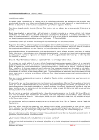 La Sucesión Presidencial en 1910. Francisco I. Madero


no podríamos emplear.

El General Reyes fué llamado por el General Díaz á la Subsecretaría de Guerra. Allí desplegó su gran actividad; pero
acostumbrado á mandar como soberano en el Estado de su cargo, difícilmente podía obedecer á su superior jerárquico, el
Ministro de la Guerra, de donde resultaron varios conflictos que lo hicieron regresar á Monterrey.

Poco tiempo después volvió á llamarlo el General Díaz; pero en esta vez fué para que se encargara del Ministerio de la
Guerra.

Desde luego desplegó su gran actividad y allí habría sido un Ministro inmejorable, si su inquieta ambición no lo hubiera
impulsado á una política activísima, atacando á alguno de sus compañeros de Gabinete en periódicos sostenidos por él,
según se dijo en aquel tiempo, y según parece comprobado por el hecho de que al dejar el General Reyes el Ministerio, á la
vez dejaron de existir aquellos periódicos, llamados La Protesta y El Rey que Rabió.

Con tal motivo parece que el General Díaz se disgustó profundamente y lo hizo renunciar su cartera.

Regresó el General Reyes á Monterrey para hacerse cargo del Gobierno del Estado de Nuevo León, y queriendo demostrar
que allí sí era querido y verdaderamente popular, lo cual parece que él creía sinceramente, ofreció toda clase de garantías á
los ciudadanos de aquel Estado, para que trabajaran con entera libertad en las elecciones para Gobernador.

Muy pronto se arrepintió de tal determinación, pues los neoloneses no habían olvidado la manera como entró el General
Reyes á Monterrey, y lo consideraban como el usurpador de su soberanía, y tan pronto como encontraron una oportunidad
que ellos juzgaron propicia, se organizaron con el objeto de sacudir el yugo exótico del Gobernador que se había impuesto
con las armas en la mano.

El partido independiente se organizó con una rapidez admirable y se ramificó por todo el Estado.

Sin embargo, este partido adolecía de un gran defecto: fundaba casi todas sus esperanzas en el apoyo de un importante
grupo de políticos de México, el cual perseguía como único fin nulificar por completo al General Reyes, sin preocuparle la
suerte de quienes casi inconscientemente iban á servirle de instrumentos. A este grupo de políticos, criaturas del General
Díaz y cuya fuerza de él dimana, les pareció que el medio más eficaz para atraer su ayuda, era demostrarle su celo y adhe-
sión haciendo que el partido independiente organizara una gran manifestación en su honor para el 2 de Abril de 1903. Como
en esa época se acercaban las elecciones presidenciales, á los independientes de Nuevo León les correspondería la honra
de ser los primeros en proclamar la candidatura del General Díaz, y éste indudablemente premiaría su celo quitándole al
General Reyes.

Este, que no quería quedarse atrás en muestras de adhesión al Caudillo, también pensó solemnizar aquel aniversario con
una gran manifestación.

El resultado fué que ese día se organizaron dos manifestaciones: la preparada por el General Reyes ayudado del elemento
oficial, que resultó verdaderamente ridícula por el escaso y abigarrado contingente que la formó, y la organizada por el
partido independiente, que resultó grandiosa por la inmensa y variada concurrencia, representante genuina de todas las
clases sociales, y que muy elocuentemente demostraba que ya estaba cansada del régimen del sable y que quería su
libertad y la soberanía de su Estado.

De esta manera, la grandiosa manifestación de los independientes quiso escudarse tras el nombre del General Díaz, en
cuyo honor se verificaba dicha manifestación. Sin embargo, no le valió ese pretexto. El General Reyes estaba irritadísimo
por el auge del partido de oposición, y había resuelto acabar con él por medio de un golpe audaz que sembraría el pánico
en las filas de sus enemigos.

Los manifestantes, según su programa, se detendrían en uno de los ángulos de la Plaza de Zaragoza, frente al Palacio del
Ayuntamiento.

Pues bien, allí les esperaba una emboscada, pues apenas hubieron llegado los manifestantes al lugar indicado, cuando
fueron saludados por una lluvia de balas. ¿El pretexto para tan inicuo atentado? Un policía que disparó un tiro en medio de
los manifestantes. ¿Por qué motivo? ¿Era consigna ó fué casual? Ignoramos quien pueda contestar esta pregunta.

Lo que sí sabemos es que las Cámaras reunidas en Grau Jurado absolvieron al General Reyes de la acusación contra él
presentada, de haber cometido tan horrendo crimen.

¿Quién se atreverá á dudar de la rectitud del fallo de tan augusta asamblea?

¿Quién pone en duda la sinceridad de las protestas, la legalidad de los títulos, la independencia de acción de los padres de
la patria?
Biblioteca del Político.                                                                      INEP AC
 
