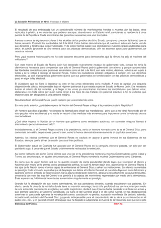 La Sucesión Presidencial en 1910. Francisco I. Madero


El resultado de esa emboscada fué un considerable número de manifestantes heridos ó muertos por las balas; otros
reducidos á prisión, y los restantes que pudieron escapar, abandonaron su Estado natal, cambiando su residencia á otros
puntos de la República donde encontraran las garantías necesarias para vivir tranquilos.

A estos sucesos se siguieron circulares á los alcaldes de los pueblos de dicho Estado para ya no conceder la libertad que se
había pensado. Pretexto: los escándalos del 2 de Abril. Estos habían demostrado que el pueblo no sabía aún hacer uso de
sus derechos y tendría que seguir tutoreado. Y de estos hechos sacan sus conclusiones nuestros graves publicistas para
decir: el pueblo ignorante es una rémora para las prácticas democráticas, afín no estamos aptos para gobernarnos por
nosotros mismos.

Pero ¿qué nuestra historia patria no ha sido bastante elocuente para demostrarles que la rémora ha sido el machete del
militarismo?

Con este motivo el Estado de Nuevo León fué declarado nuevamente incapaz de gobernarse solo, porque no tenía la
clarividencia necesaria para comprender que sólo el General Reyes podría gobernarlo con acierto, y porque aprovechaba
las libertades concedidas para promover escándalos como el del 2 de Abril; con este motivo, decimos, volvió á ser sujeto á
tutela y se le obligó á reelegir al General Reyes. Todos los ciudadanos estaban obligados á cumplir con sus derechos
electorales, ya que el progresista gobernante quería que sus gobernados se familiarizasen con las prácticas democráticas y
puso en vigor la ley electoral.

El ciudadano que no fuera á depositar su voto en las urnas electorales sería multado. A esto se agregó una pequeña
disposición de policía, indispensable bajo el régimen patriarcal á que estaba sujeto el Estado de Nuevo León. Era necesario
ilustrar el criterio de los votantes, y al llegar á las urnas ya encontrarían impresas las candidaturas que debían votar,
elaboradas con toda calma por quien sabía dirigir á los hijos de ese Estado con paternal solicitud, á fin de evitarles que
eligieran para tan alto puesto á una persona indigna.

Resultado final: el General Reyes quedó reelecto por unanimidad de votos.

En vista de lo anterior ¿qué debe esperar la Nación del General Reyes si llega á la presidencia de la República?

Un hombre que dice al pueblo: "te concedo la libertad para elegir tus mandatarios," pero que al no verse favorecido por el
voto popular retira esa libertad y no vacila en recurrir á las medidas más extremas para imponerse contra la voluntad de sus
conciudadanos.

¿Qué debe esperar la Nación de un hombre que gobierna como verdadero autócrata, sin conceder ninguna libertad é
interviniendo personalmente en todo?

Indudablemente, si el General Reyes subiera á la presidencia, sería un hombre honrado como lo es el General Díaz, pero
como éste, se valdría de personas que no lo son, como lo hemos demostrado extensamente en capítulos anteriores.

Además, los hechos confirman que el General Reyes no vacilará en apoyar á gente inmoral en los Gobiernos de los
Estados, siempre que le sirvan de sostén para sus fines políticos.

El Gobernador actual de Coahuila fué apoyado por el General Reyes en la campaña electoral pasada, tan sólo por ser
partidario suyo, á pesar de que el Estado unánimemente rechazaba la reelección.

Así como hablando del señor Corral dijimos que una vez en la presidencia nombraría muchos Gobernadores como Izábal y
Torres, así decimos que, en iguales circunstancias, el General Reyes nombraría muchos Gobernadores como Cárdenas.

Es cierto que de algún tiempo acá se ha querido revestir de cierta popularidad dando leyes que favorecen al obrero y
haciendo por medio de la prensa activa propaganda política, la cual ha tenido algún eco, apareciendo el General Reyes á
los ojos de la Nación como el único capaz de enfrentarse al General Díaz y salvar las instituciones. Su silencio aumentaba
su prestigio: todo el mundo esperaba que al desplegar sus labios el brillante General, el que daba leyes en favor del obrero y
aparecía como el símbolo de regeneración, haría alguna declaración solemne, abrasaría resueltamente la causa del pueblo,
arrostraría con valor las iras del Centro y se pondría á la cabeza del movimiento regenerador por medio de la democracia.
Esas esperanzas, hábilmente fomentadas aumentaban singularmente su prestigio.

Grande fué la decepción de sus leales admiradores, de sus partidarios sinceros, cuando escucharon sus palabras. En
efecto, desde la cima de la montafia donde tiene su mansión veraniega, lanzó á la publicidad sus declaraciones por medio
de una entrevista previamente arreglada y en estilo tragicómico, declaró que él nunca había pensado levantarse en armas y
que siempre apoyaría al Gobierno constituido, ya fuera el del General Díaz ó el del señor Corral. En las declaraciones
anteriores sí que puede aplicarse la moraleja del cuento: satisfacción no pedida, acusación manifiesta. Se declaró, además,
incondicional partidario del General Díaz, juzgando indispensable para el coronamiento de su obra su continuación en el
poder, etc., etc., y en general empleó el lenguaje que ha llegado á vulgarizarse en fuerza de la frecuencia con que se re pite
Biblioteca del Político.                                                                       INEP AC
 