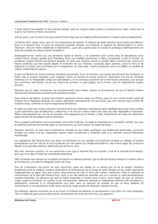 La Sucesión Presidencial en 1910. Francisco I. Madero


Y esos hechos han pasado en otros países también, pero en ninguna parte tuvieron un escenario tan vasto, motivo por el
cual no han tenido la misma resonancia.

Vemos, pues, cuan funesto sería para nuestra Patria dejar que se implante definitivamente en nuestro suelo el absolutismo.

Lo hemos dicho varias veces, pero no nos cansaremos de repetirlo. El régimen de poder absoluto será funesto para México,
pues si el General Díaz, á quien se reconocen grandes virtudes, nos presenta un balance tan desfavorable á su admi-
nistración, sólo por haber establecido el absolutismo, ¿qué será cuando quien le suceda lo prolongue indefinidamente sin
tener las virtudes de nuestro actual mandatario?

Desengañémonos: vamos por una pendiente rápida al abismo, y no podremos sufrir tantos años de decadencia como
resistió Roma, porque aquella gran República tenía una vitalidad asombrosa y había conquistado á todo el mundo, no
existiendo ninguna Nación que pudiera atacarla; en tanto que nosotros somos un pueblo débil y tenemos por vecina una
Nación poderosa que bien puede desear el ensanche de sus fronteras, invocando algún pretexto, como lo sería el de
regenerar á nuestro país corrompido por el despotismo. En este caso, nuestra resistencia sería muy débil y la pérdida de
nuestra independencia segura.

A esto nos llevará uno de los extremos del dilema enunciado. Si por el contrario, á la muerte del General Díaz la Nación no
tolera más al sucesor impuesto y por cualquier motivo se levanta en armas contra él, volveremos á la era de revueltas
intestinas con su inseparable cortejo de calamidades y con la amenaza constante de la intervención extranjera, que aunque
nos encontrara más fuertes, no por eso dejaría de constituir un gran peligro, por lo menos, para la integridad de nuestro
territorio.

Decimos que en tales condiciones nos encontraríamos más fuertes, porque la circunstancia de que la Nación hubiera
reaccionado demostraría la existencia de grandes energías.

Este extremo del dilema, aunque más violento, acarrearía menos males á la Patria, pues no es lo mismo perder parte del
territorio de la República después de haberlo defendido valerosamente con las armas, que caer inermes bajo el peso de
nuestros vicios, sufriendo la muerte vergonzosa del libertino.

A nadie se oculta que nuestra situación internacional es muy delicada; necesitamos gran habilidad para evitar todo conflicto
y gran patriotismo para fortalecernos y elevarnos, á fin de que nuestra fuerza sea cada vez más respetable é imponente.
México está pasando por uno de los períodos más peligrosos de su historia, y sólo el patriotismo de todos los mexicanos
podrá salvarlo de los peligros que lo amenazan.

Pero la palabra patriotismo se ha corrompido como todo lo demás. Ya nadie la interpreta en su verdadero sentido, sino que
la adulteran para servirse de ella según su conveniencia, así como hacen con todas las leyes.

Nosotros decimos: en este caso el patriotismo consiste en que todos sacrifiquen sus ambiciones personales y procuren
amoldar sus actos á la ley, respetando nuestra sabia Constitución y rindiendo culto á la voluntad nacional libremente
manifestada.

Los aduladores del General Díaz nos dicen: el patriotismo en las actuales circunstancias consiste en reelegir al hombre
extraordinario que por más de 30 años ha llevado con raro acierto las riendas del Gobierno; sólo él será capaz de conducir la
Nación á sus grandes destinos; dejémoslo que corone su obra.

Muy bien, decimos nosotros, no nos oponemos á que siga el General Díaz en el poder, si tal es la voluntad de la Nación;
pero que se le deje el medio de manifestarla libremente.

Ellos contestan que siempre se ha dejado á la Nación en absoluta libertad, que el Jefe del Estado siempre ha rendido culto á
la Constitución y ha sido el infatigable sostén de la ley.

Con tal contestación nos privan de todo argumento, pues nos hablan en un idioma que no es el nuestro. Nosotros
empleamos el de la verdad y nuestros adversarios el convencional, tan en boga en estos tiempos, en los cuales representa
magistralmente su papel. Con este motivo, desconfiamos de todo lo dicho por nuestro interlocutor, hasta lo referente al
coronamiento de la obra del General Díaz, pues si por ello debemos entender que va á coronar su obra devolviéndonos
nuestras libertades, no sabemos por qué no habrá empezado á hacerlo poco á poco, único medio con que no resintiría
ningún trastorno la Nación; en cambio, si por coronamiento, debernos entender la implantación definitiva del centralismo y
absolutismo, entonces sí lo comprendemos muy bien; pero no estamos de acuerdo en que se lleve adelante tal
coronamiento y nos opondremos á ello dentro de la ley, hasta donde nos alcancen nuestras fuerzas.

Sin embargo, algunos escritores ya no se toman la molestia de disfrazar su pensamiento y nos dicen con ruda franqueza:
"Aún no estamos aptos para la democracia, necesitamos una mano de hierro que nos gobierne."

Biblioteca del Político.                                                                      INEP AC
 