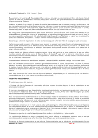 La Sucesión Presidencial en 1910. Francisco I. Madero


Desgraciadamente hasta la ruda franqueza es falsa; no es eso lo que piensan; su idea es defender á todo trance el actual
régimen de cosas, tan favorable á sus intereses, pues quienes hablan así, son generalmente los que reciben beneficios más
ó menos directos del Gobierno.

En efecto, su afirmación se contesta fácilmente: Admitiendo por un momento que no estemos aptos para la democracia, ¿de
qué manera lograremos llegar á familiarizarnos con sus prácticas, si nunca se nos deja practicarlas? La frase de prácticas
democráticas, consagrada por la costumbre, implica desde luego la teoría, puesta en acción y mientras esto no suceda,
mientras los pueblos no lleven á la práctica los ideales democráticos, nunca se familiarizarán con ellos.

Por consiguiente, si ahora estamos menos aptos para la democracia que hace 30 años, como lo demuestra el hecho de que
en aquella época existía en las cámaras de representantes un elemento oposicionista bien organizado, y ahora no existe ni
sombra de oposición, ¿qué sucederá si la actual situación se prolonga aún más? Lo lógico es esperar que el poco espíritu
público aún subsistente, desaparezca y cada día estemos menos aptos para la democracia,

Decíamos que solamente el patriotismo de todos los mexicanos puede salvar á la Patria de los peligros que la amenazan.

Ya hemos visto que la corruptora influencia del poder absoluto ha falseado hasta la significación de la palabra patriotismo, y
hemos podido comprender que no debemos esperar del elemento oficial ningún esfuerzo para salvar á la Patria; pues
nuestros mandatarios, mareados por la adulación, preocupados de su política personal, no quieren ó no pueden ver el
peligro á donde nos llevan.

Una vez hecha esta dolorosa reflexión, nos preguntamos: ¿por el solo hecho de no tener esperanzas de que nos salven
nuestros actuales gobernantes, vamos á dejarnos llevar al desastre? ¿qué entre el elemento independiente no se
encontrarán ciudadanos bastante valerosos para organizar las fuerzas de la Nación y procurar salvarla, aun arrostrando las
iras de los actuales mandatarios?

Fríamente hemos estudiado los dos extremos del dilema á donde nos llevará el General Díaz y el círculo que lo rodea.

Para esto sólo hemos considerado los elementos generalmente tomados en cuenta, sin considerar para nada el principal
elemento, el pueblo, la voluntad nacional, que forzosamente terciará en la lucha de los dos bandos porfiristas al disputarse
la preciosa herencia. Nosotros así lo creemos, y no solamente abrigamos tal convicción, sino la seguridad de que ese
elemento tan despreciado en estos días, muy pronto revestirá gran importancia, siendo quien determine cual ha de ser su
destino.

Pero antes de estudiar las fuerzas de que dispone el elemento independiente para la reivindicación de sus derechos,
convendrá plantear de un modo claro el problema que ha de resolver.

Problema trascendental.
El problema se reduce á lo siguiente:

¿Conviene á la Nación Mexicana la continuación del actual régimen de poder absoluto, ó bien la implantación de las
prácticas democráticas?

Si lo primero, indudablemente que el papel de los ciudadanos independientes será aprobar con su silencio ó indiferencia, la
nueva reelección del General Díaz, y el de los que quieran seguir en el poder, formar entre sí banderías para que resulte
electo Vicepresidente quien más convenga á sus intereses particulares,

Pero si al país conviene la alternabilidad de los funcionarios por medio de la implantación de las prácticas democráticas,
entonces el papel de los ciudadanos independientes será importantísimo, pues deben organizar un partido de tendencias
democráticas y luchar valerosamente en la próxima campaña electoral contra los elementos oficiales, porque de éstes no
podrá esperarse ningún esfuerzo en pro de la democracia.

Creemos haber demostrado de un modo fuera de duda, que la prolongación del absolutismo será funesto para la República
y que no podemos esperar de la actual administración ningún cambio de tendencias; por tal motivo, es indispensable que el
elemento independiente piense seriamente en el porvenir de la Patria, sacuda su pesado indiferentismo, haga un vigoroso
esfuerzo, se organice y luche por la reivindicación de sus derechos.

En estas circunstancias, la única lucha posible y patriótica, será entre el absolutismo y la democracia.

Los partidarios del Gobierno, ya sea por conveniencia ó por miedo, afíliense en las banderas porfiristas, pues ya sea que
como Vicepresidente proclamen al señor Corral ó al General Reyes, sus tendencias serán las mismas.

En cambio, el elemento independiente, el que quiere el Gobierno de lodos, que se afilie en las banderas de algún Partido
Biblioteca del Político.                                                                        INEP AC
 