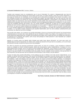La Sucesión Presidencial en 1910. Francisco I. Madero


También será necesario tomar en consideración que no soy el historiador frío, sereno y desapasionado que trata los
acontecimientos importantes después de transcurridos muchos años, con datos oficiales y otros de no menor importancia, y
que juzga los hechos por sus resultados; sino el pensador que ha descubierto el precipicio hacia donde va la patria, y que
con ansiedad se dirige á sus conciudadanos para enseñarles el peligro; que debe hablar alto, muy alto, para ser oído; que
quiere pintar la situación con colores tan vivos, que logre representarla palpitante y amenazadora, como realmente es; que
necesita hablar con vehemencia, para sacudir fuertemente á este pueblo, otras veces heroico y que ahora ve con criminal
indiferencia los atentados más inícuos contra su libertad, contra sus sagradas prerrogativas de ciudadanía y, lo que es peor,
contra los inviolables derechos del hombre. Hoy, con mirada estúpida ó indiferente, ve pasar por sus centros populosos
rebaños de carne humana, rebaños que van á la esclavitud, sin que un grito de indignación brote de sus pechos congelados
por el terror, sin que una mirada compasiva los acompañe en su cautiverio. , . . Pero no, esto no es cierto; no puede serlo.
Sí, sí han causado indignación tan repugnantes espectáculos; pero el egoísmo y el miedo han reprimido los gritos próximos
á estallar; sí, sí ha habido miradas compasivas para aquellos desdichados; pero han sido ocultadas cuidadosamente para
no provocar con ellas las iras de sus verdugos.

Para escribir este trabajo, voy á tropezar con grandes dificultades, porque es sumamente difícil apreciar los acontecimientos
contemporáneos en su justo valor, pues además de que se necesita un criterio muy amplio y muy superior al mío, se ne-
cesita igualmente desprenderse por completo de las pasiones que agitan tanto á aquel que tiene sus ideales bien definidos y
se preocupa por el progreso de la patria, como al que sólo persigue el medio personal 'ó está impulsado por cualquier
sentimiento bajo y despreciable.

Además, en muchos casos me faltarán datos oficiales para poder hacer alguna afirmación, así como para narrar con
fidelidad algunos hechos importantes. En ambos casos, tendré que atenerme á lo que dice la voz pública, y en vez de hacer
afirmaciones rotundas, sentaré los hechos coma muy probables.

Por último la situación que atraviesa actualmente nuestra patria, es única en su historia, y para estudiarla no debemos
buscar su analogía en nuestro turbulento pasado, desde que conquistamos nuestra independencia, ni tampoco en la se-
pulcral época de los Virreyes, sino en la historia de otros pueblos que, abdicando como nosotros lo hemos hecho—de sus
libertades en favor de alguno de sus gobernantes, han tenido que sufrir las tremendas consecuencias de su debilidad,
porque no hay que olvidarlo: "En los atentados contra los pueblos, hay dos culpables: el que se atreve, y los que permiten; el
que emprende y los que permiten que se emprenda contra las leyes, el que usurpa y los que abdican."

A pesar de todas estas grandes dificultades y de los peligros que aquí en México corre todo escritor independiente, no he
vacilado en abordar esta ardua empresa. Para vencer las dificultades enumeradas, procuraré siempre obrar con imparciali-
dad y patriotismo, y con eso habré cumplido mi deber, que es siempre relativo á nuestro grado de adelanto, de ilustración,
de moralidad, y nadie está obligado á dar más de lo que tiene. En cuanto á arrostrar los peligros referidos, mi contestación
invariable á los amigos que me hablan de ellos con el ánimo de disuadirme de mi empresa, ha estado siempre encerrada en
el siguiente dilema: "O bien no es cierto que el peligro sea tan grande, y en tal caso tenemos alguna libertad aprovechable
para trabajar por el provecho de nuestra patria procurando la formación de un Partido Nacional Independiente; ó bien es real
el peligro, lo cual demuestra que no hay ninguna libertad, que nuestra Constitución es burlada, que nuestras instituciones
son holladas, que la opresión ejercida por el gobierno es insoportable; y en esos casos supremos, cuando la libertad peligra;
cuando las instituciones están amenazadas; cuando se nos arrebata la herencia que nos legaron nuestros padres y cuya
conquista les costó raudales de sangre, no es el momento de andar con temores ruines, con miedo envilecedor, hay que
arrojarse á la lucha resueltamente, sin contar el número ni apreciar la fuerza del enemigo, de esta manera lograron nuestros
padres conquistas tan gloriosas, y necesitamos observar la misma conducta, seguir su noble ejemplo para salvar nuestras
instituciones del naufragio con que las amenazan las embravecidas olas de la tiranía, que pretenden hacer de ellas su presa
y sumergirlas en el abismo insondable del olvido."

                                                             San Pedro, Coahuila, Octubre de 1908 FRANCISCO I. MADERO




Biblioteca del Político.                                                                       INEP AC
 