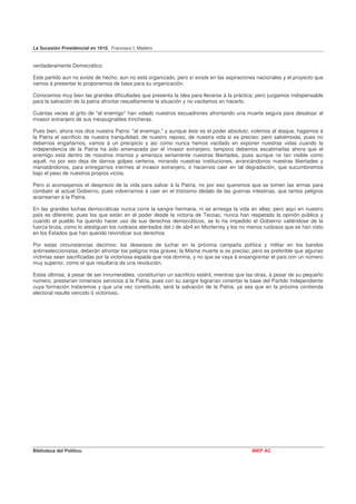 La Sucesión Presidencial en 1910. Francisco I. Madero


verdaderamente Democrático.

Este partido aun no existe de hecho, aun no está organizado, pero sí existe en las aspiraciones nacionales y el proyecto que
vamos á presentar lo proponemos de base para su organización.

Conocemos muy bien las grandes dificultades que presenta la idea para llevarse á la práctica; pero juzgamos indispensable
para la salvación de la patria afrontar resueltamente la situación y no vacilamos en hacerlo.

Cuántas veces al grito de "al enemigo" han volado nuestros escuadrones afrontando una muerte segura para desalojar al
invasor extranjero de sus inexpugnables trincheras.

Pues bien, ahora nos dice nuestra Patria: "al enemigo," y aunque éste es el poder absoluto; volemos al ataque, hagamos á
la Patria el sacrificio de nuestra tranquilidad, de nuestro reposo, de nuestra vida si es preciso; pero salvémosla, pues no
debernos engañarnos, vamos á un precipicio y así como nunca hemos vacilado en exponer nuestras vidas cuando la
independencia de la Patria ha sido amenazada por el invasor extranjero, tampoco debemos escatimarlas ahora que el
enemigo está dentro de nosotros mismos y amenaza seriamente nuestras libertades, pues aunque no tan visible como
aquél, no por eso deja de darnos golpes certeros, minando nuestras instituciones, arrancándonos nuestras libertades y
maniatándonos, para entregarnos inermes al invasor extranjero, ó hacernos caer en tal degradación, que sucumbiremos
bajo el peso de nuestros propios vicios.

Pero si aconsejamos el desprecio de la vida para salvar á la Patria, no por eso queremos que se tomen las armas para
combatir al actual Gobierno, pues volveríamos á caer en el tristísimo dédalo de las guerras intestinas, que tantos peligros
acarrearían á la Patria.

En las grandes luchas democráticas nunca corre la sangre hermana, ni se arriesga la vida en ellas; pero aquí en nuestro
país es diferente, pues los que están en el poder desde la victoria de Tecoac, nunca han respetado la opinión pública y
cuando el pueblo ha querido hacer uso de sus derechos democráticos, se lo ha impedido el Gobierno valiéndose de la
fuerza bruta, como lo atestiguan los ruidosos atentados del 2 de abril en Monterrey y los no menos ruidosos que se han visto
en los Estados que han querido reivindicar sus derechos

Por estas circunstancias decimos: los deseosos de luchar en la próxima campaña política y militar en los bandos
antirreeleccionistas, deberán afrontar los peligros más graves; la Misma muerte si es preciso; pero es preferible que algunas
víctimas sean sacrificadas por la victoriosa espada que nos domina, y no que se vaya á ensangrentar el país con un número
muy superior, como el que resultaría de una revolución.

Estas últimas, á pesar de ser innumerables, constituirían un sacrificio estéril, mientras que las otras, á pesar de su pequeño
número, prestarían inmensos servicios á la Patria, pues con su sangre lograrían cimentar la base del Partido Independiente
cuya formación trataremos y que una vez constituído, será la salvación de la Patria, ya sea que en la próxima contienda
electoral resulte vencido ó victorioso.




Biblioteca del Político.                                                                       INEP AC
 