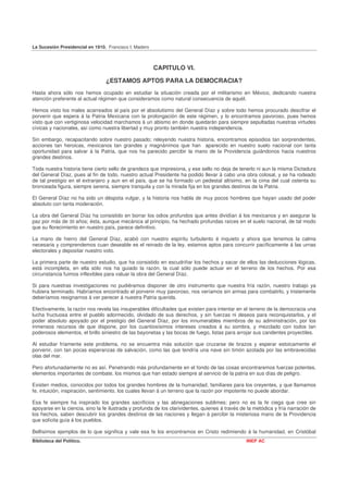 La Sucesión Presidencial en 1910. Francisco I. Madero



                                                        CAPITULO VI.

                                 ¿ESTAMOS APTOS PARA LA DEMOCRACIA?
Hasta ahora sólo nos hemos ocupado en estudiar la situación creada por el militarismo en México, dedicando nuestra
atención preferente al actual régimen que consideramos como natural consecuencia de aquél.

Hemos visto los males acarreados al país por el absolutismo del General Díaz y sobre todo hemos procurado descifrar el
porvenir que espera á la Patria Mexicana con la prolongación de este régimen, y lo encontramos pavoroso, pues hemos
visto que con vertiginosa velocidad marchamos á un abismo en donde quedarán para siempre sepultadas nuestras virtudes
cívicas y nacionales, así como nuestra libertad y muy pronto también nuestra independencia.

Sin embargo, recapacitando sobre nuestro pasado; releyendo nuestra historia, encontramos episodios tan sorprendentes,
acciones tan heroicas, mexicanos tan grandes y magnánimos que han aparecido en nuestro suelo nacional con tanta
oportunidad para salvar á la Patria, que nos ha parecido percibir la mano de la Providencia guiándonos hacia nuestros
grandes destinos.

Toda nuestra historia tiene cierto sello de grandeza que impresiona, y ese sello no deja de tenerlo ni aun la misma Dictadura
del General Díaz, pues al fin de todo, nuestro actual Presidente ha podido llevar á cabo una obra colosal, y se ha rodeado
de tal prestigio en el extranjero y aun en el país, que se ha formado un pedestal altísimo, en la cima del cual ostenta su
bronceada figura, siempre serena, siempre tranquila y con la mirada fija en los grandes destinos de la Patria.

El General Díaz no ha sido un déspota vulgar, y la historia nos habla de muy pocos hombres que hayan usado del poder
absoluto con tanta moderación.

La obra del General Díaz ha consistido en borrar los odios profundos que antes dividían á los mexicanos y en asegurar la
paz por más de 30 años; ésta, aunque mecánica al principio, ha hechado profundas raíces en el suelo nacional, de tal modo
que su florecimiento en nuestro país, parece definitivo.

La mano de hierro del General Díaz, acabó con nuestro espíritu turbulento é inquieto y ahora que tenemos la calma
necesaria y comprendemos cuan deseable es el reinado de la ley, estamos aptos para concurrir pacíficamente á las urnas
electorales y depositar nuestro voto.

La primera parte de nuestro estudio, que ha consistido en escudriñar los hechos y sacar de ellos las deducciones lógicas,
está incompleta, en ella sólo nos ha guiado la razón, la cual sólo puede actuar en el terreno de los hechos. Por esa
circunstancia fuimos inflexibles para valuar la obra del General Díaz.

Si para nuestras investigaciones no pudiéramos disponer de otro instrumento que nuestra fría razón, nuestro trabajo ya
hubiera terminado. Habríamos encontrado el porvenir muy pavoroso, nos veríamos sin armas para combatirlo, y tristemente
deberíamos resignarnos á ver perecer á nuestra Patria querida.

Efectivamente, la razón nos revela las insuperables dificultades que existen para intentar en el terreno de la democracia una
lucha fructuosa entre el pueblo adormecido, olvidado de sus derechos, y sin fuerzas ni deseos para reconquistarlos, y el
poder absoluto apoyado por el prestigio del General Díaz, por los innumerables miembros de su administración, por los
inmensos recursos de que dispone, por los cuantiosísimos intereses creados á su sombra, y mezclado con todos tan
poderosos elementos, el brillo siniestro de las bayonetas y las bocas de fuego, listas para arrojar sus candentes proyectiles.

Al estudiar fríamente este problema, no se encuentra más solución que cruzarse de brazos y esperar estoicamente el
porvenir, con tan pocas esperanzas de salvación, como las que tendría una nave sin timón azotada por las embravecidas
olas del mar.

Pero afortunadamente no es así. Penetrando más profundamente en el fondo de las cosas encontraremos fuerzas potentes,
elementos importantes de combate, los mismos que han estado siempre al servicio de la patria en sus días de peligro.

Existen medios, conocidos por todos los grandes hombres de la humanidad, familiares para los creyentes, y que llamamos
fe, intuición, inspiración, sentimiento, los cuales llevan á un terreno que la razón por impotente no puede abordar.

Esa fe siempre ha inspirado los grandes sacrificios y las abnegaciones sublimes; pero no es la fe ciega que cree sin
apoyarse en la ciencia, sino la fe ilustrada y profunda de los clarividentes, quienes á través de la metódica y fría narración de
los hechos, saben descubrir los grandes destinos de las naciones y llegan á percibir la misteriosa mano de la Providencia
que solícita guía á los pueblos.

Bellísimos ejemplos de lo que significa y vale esa fe los encontramos en Cristo redimiendo á la humanidad, en Cristóbal
Biblioteca del Político.                                                                         INEP AC
 
