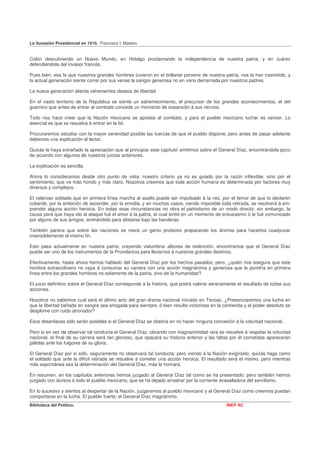 La Sucesión Presidencial en 1910. Francisco I. Madero


Colón descubriendo un Nuevo Mundo, en Hidalgo proclamando la independencia de nuestra patria, y en Juárez
defendiéndola del invasor francés.

Pues bien, esa fe que nuestros grandes hombres tuvieron en el brillante porvenir de nuestra patria, nos la han trasmitido, y
la actual generación siente correr por sus venas la sangre generosa no en vano derramada por nuestros padres.

La nueva generación alienta vehementes deseos de libertad.

En el vasto territorio de la República se siente un estremecimiento, el precursor de los grandes acontecimientos, el del
guerrero que antes de entrar al combate concede un momento de expansión á sus nervios.

Todo nos hace creer que la Nación mexicana se apresta al combate, y para el pueblo mexicano luchar es vencer. Lo
esencial es que se resuelva á entrar en la lid.

Procuraremos estudiar con la mayor serenidad posible las fuerzas de que el pueblo dispone; pero antes de pasar adelante
debemos una explicación al lector.

Quizás le haya extrañado la apreciación que al principiar este capítulo' emitimos sobre el General Díaz, encontrándola poco
de acuerdo con algunos de nuestros juicios anteriores.

La explicación es sencilla.

Ahora lo consideramos desde otro punto de vista: nuestro criterio ya no es guiado por la razón inflexible, sino por el
sentimiento, que ve más hondo y más claro. Nosotros creemos que toda acción humana es determinada por factores muy
diversos y complejos.

El valeroso soldado que en primera línea marcha al asalto puede ser impulsado á la vez, por el temor de que lo declaren
cobarde, por la ambición de ascender, por la envidia, y en muchos casos, viendo imposible toda retirada, se resolverá á em-
prender alguna acción heroica. En todas esas circunstancias no obra el patriotismo de un modo directo; sin embargo, la
causa para que haya ido al ataque fué el amor á la patria, el cual sintió en un momento de entusiasmo ó le fué comunicado
por alguno de sus amigos, animándolo para alistarse bajo las banderas.

También parece que sobre las naciones se mece un genio protector preparando los ánimos para hacerlos coadyuvar
insensiblemente al mismo fin.

Esto pasa actualmente en nuestra patria; creyendo vislumbrar albores de redención, encontramos que el General Díaz
puede ser uno de los instrumentos de la Providencia para llevarnos á nuestros grandes destinos.

Efectivamente, hasta ahora hemos hablado del General Díaz por los hechos pasados; pero, ¿quién nos asegura que este
hombre extraordinario no vaya á consumar su carrera con una acción magnánima y generosa que le pondría en primera
línea entre los grandes hombres no solamente de la patria, sino de la humanidad?

El juicio definitivo sobre el General Díaz corresponde á la historia, que podrá valorar serenamente el resultado de todas sus
acciones.

Nosotros no sabemos cual será el último acto del gran drama nacional iniciado en Tecoac. ¿Presenciaremos una lucha en
que la libertad bañada en sangre sea ahogada para siempre, ó bien resulte victoriosa en la contienda y el poder absoluto se
desplome con ruido atronador?

Esos desenlaces sólo serán posibles si el General Díaz se obstina en no hacer ninguna concesión á la voluntad nacional.

Pero si en vez de observar tal conducta el General Díaz, obrando con magnanimidad rara se resuelve á respetar la voluntad
nacional, el final de su carrera será tan glorioso, que opacará su historia anterior y las faltas por él cometidas aparecerán
pálidas ante los fulgores de su gloria.

El General Díaz por sí sólo, seguramente no observará tal conducta; pero viendo á la Nación exigírselo, quizás haga como
el soldado que ante la difícil retirada se resuelve á cometer una acción heroica. El resultado será el mismo, pero mientras
más espontánea sea la determinación del General Díaz, más le honrará.

En resumen, en los capítulos anteriores hemos juzgado al General Díaz tal como se ha presentado; pero también hemos
juzgado con dureza á todo el pueblo mexicano, que se ha dejado arrastrar por la corriente avasalladora del servilismo.

En lo sucesivo y atentos al despertar de la Nación, juzgaremos al pueblo mexicano y al General Díaz como creemos puedan
comportarse en la lucha. El pueblo fuerte; el General Díaz magnánimo.
Biblioteca del Político.                                                                      INEP AC
 