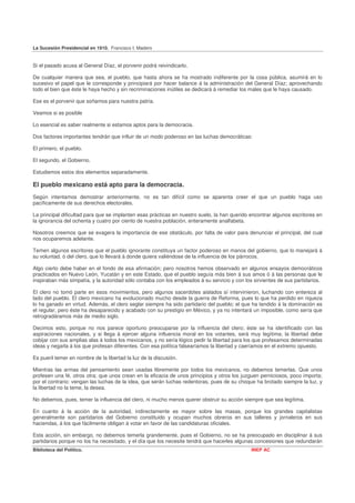 La Sucesión Presidencial en 1910. Francisco I. Madero


Si el pasado acusa al General Díaz, el porvenir podrá reivindicarlo.

De cualquier manera que sea, el pueblo, que hasta ahora se ha mostrado indiferente por la cosa pública, asumirá en lo
sucesivo el papel que le corresponde y principiará por hacer balance á la administración del General Díaz; aprovechando
todo el bien que éste le haya hecho y sin recriminaciones inútiles se dedicará á remediar los males que le haya causado.

Ese es el porvenir que soñamos para nuestra patria.

Veamos si es posible

Lo esencial es saber realmente si estamos aptos para la democracia.

Dos factores importantes tendrán que influir de un modo poderoso en las luchas democráticas:

El primero, el pueblo.

El segundo, el Gobierno.

Estudiemos estos dos elementos separadamente.

El pueblo mexicano está apto para la democracia.
Según intentamos demostrar anteriormente, no es tan difícil como se aparenta creer el que un pueblo haga uso
pacíficamente de sus derechos electorales.

La principal dificultad para que se implanten esas prácticas en nuestro suelo, la han querido encontrar algunos escritores en
la ignorancia del ochenta y cuatro por ciento de nuestra población, enteramente analfabeta.

Nosotros creemos que se exagera la importancia de ese obstáculo, por falta de valor para denunciar el principal, del cual
nos ocuparemos adelante.

Temen algunos escritores que el pueblo ignorante constituya un factor poderoso en manos del gobierno, que lo manejará á
su voluntad, ó del clero, que lo llevará á donde quiera valiéndose de la influencia de los párrocos.

Algo cierto debe haber en el fondo de esa afirmación; pero nosotros hemos observado en algunos ensayos democráticos
practicados en Nuevo León, Yucatán y en este Estado, que el pueblo seguía más bien á sus amos ó á las personas que le
inspiraban más simpatía, y la autoridad sólo contaba con los empleados á su servicio y con los sirvientes de sus partidarios.

El clero no tomó parte en esos movimientos, pero algunos sacerdotes aislados sí intervinieron, luchando con entereza al
lado del pueblo. El clero mexicano ha evolucionado mucho desde la guerra de Reforma, pues lo que ha perdido en riqueza
lo ha ganado en virtud. Además, el clero seglar siempre ha sido partidario del pueblo; el que ha tendido á la dominación es
el regular, pero éste ha desaparecido y acabado con su prestigio en México, y ya no intentará un imposible, como sería que
retrogradáramos más de medio siglo.

Decimos esto, porque no nos parece oportuno preocuparse por la influencia del clero; éste se ha identificado con las
aspiraciones nacionales, y si llega á ejercer alguna influencia moral en los votantes, será muy legítima; la libertad debe
cobijar con sus amplias alas á todos los mexicanos, y no sería lógico pedir la libertad para los que profesamos determinadas
ideas y negarla á los que profesan diferentes. Con esa política falsearíamos la libertad y caeríamos en el extremo opuesto.

Es pueril temer en nombre de la libertad la luz de la discusión.

Mientras las armas del pensamiento sean usadas libremente por todos los mexicanos, no debemos temerlas. Que unos
profesen una fé, otros otra; que unos crean en la eficacia de unos principios y otros los juzguen perniciosos, poco importa;
por el contrario: vengan las luchas de la idea, que serán luchas redentoras, pues de su choque ha brotado siempre la luz, y
la libertad no la teme, la desea.

No debemos, pues, temer la influencia del clero, ni mucho menos querer obstruir su acción siempre que sea legítima.

En cuanto á la acción de la autoridad, indirectamente es mayor sobre las masas, porque los grandes capitalistas
generalmente son partidarios del Gobierno constituido y ocupan muchos obreros en sus talleres y jornaleros en sus
haciendas, á los que fácilmente obligan á votar en favor de las candidaturas oficiales.

Esta acción, sin embargo, no debemos temerla grandemente, pues el Gobierno, no se ha preocupado en disciplinar á sus
partidarios porque no los ha necesitado, y el día que los necesite tendrá que hacerles algunas concesiones que redundarán
Biblioteca del Político.                                                                      INEP AC
 