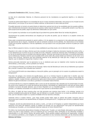 La Sucesión Presidencial en 1910. Francisco I. Madero


en bien de la colectividad. Además, la influencia personal de los mandatarios es igualmente legítima y no debemos
discutirla.

Cuando los gobernantes lleguen á la necesidad de recurrir á esas maniobras electorales, será porque se ha iniciado la lucha
democrática, y con tal que no se recurra á medios violentos, la democracia no tiene nada que temer.

El pueblo ignorante no tomará una parte directa en determinar quienes han de ser los candidatos para los puestos públicos;
pero indirectamente favorecerá á las personas de quienes reciba mayores beneficios, y cada partido atraerá á sus filas una
parte proporcional de pueblo, según los elementos intelectuales con que cuente.

Aun en países muy ilustrados no es el pueblo bajo el que determina quienes deben llevar las riendas del gobierno.

Generalmente los pueblos democráticos son dirigidos por los jefes de partido, que se reducen á un peqeño número de
intelectuales.

Estos están constantemente pulsando la opinión pública, á fin de adoptar en su programa lo más adecuado para satisfacer
las aspiraciones de la mayoría, resultando de esto la constante evolución de los partidos. Así observamos en los Estados
Unidos que el partido republicano, el de los capitalistas, tuvo que atacar á los trusts para poder conservar el poder por cuatro
años más.

Aquí en México pasará lo mismo y no será la masa analfabeta la que dirija al país, sino el elemento intelectual.

Pasando á otro orden cíe ideas, diremos que la ley concede el sufragio á todos los mexicanos mayores de veintiun años, y
lo que deseamos por lo pronto es que se cumpla con la ley. Después, cuando las Cámaras sean nombradas por el pueblo,
en uso de los derechos que le concede la ley electoral vigente, entonces será tiempo de reformarla, si la práctica demuestra
que es defectuosa. Nosotros creemos que es posible emitir juicios sobre ella, porque desde que tenemos uso de razón no la
hemos visto funcionar. Opinamos que será preferible observar la ley electoral por mala que sea, á seguir con el actual
régimen, que no obedece á ninguna ley ni buena ni mala.

Hemos procurado demostrar que la ignorancia no es un obstáculo para que se implanten entre nosotros las prácticas
democráticas, y ahora pasa_ remos á probarlo con hechos.

¿En la Grecia de Pericles y en la Roma de los Cónsules, habría más del dieciséis por ciento de sus habitantes que supieran
leer y escribir ó estarían más civilizados que nosotros?

¿La Francia del 93 tendría tan desarrollada su instrucción pública, que en parangón con la nuestra no pudiéramos resistir la
comparación?

Pues bien, los griegos y los romanos de aquella época, que en su inmensa mayoría no sabían leer ni escribir, que eran
infantilmente supersticiosos y tenían costumbres tan bárbaras que no resisten comparación con nuestro actual estado de
adelanto, estaban, á pesar de todo, perfectamente aptos para la democracia y precisamente á sus prácticas regeneradoras
debieron la gloria de elevarse á una altura y grandeza no conocidas hasta entonces.

La Francia del 93 en su mayoría analfabeta, llevó á cima una de las empresas más colosales que ha presenciado el mundo,
tan pronto como implantó en su suelo las prácticas democráticas, aclimatadas tan rápidamente en ese país por tantos siglos
sometido á la tiranía del poder absoluto, que el mismo Napoleón con su irresistible prestigio, no se atrevió á atacarlas en
principio, y el haberlas conculcado en su esencia fué lo que acarreó su estruendosa caída.

Por último, el Japón de hace cuarenta años, era más ignorante que nosotros hace treinta, y sin embargo, gracias á la
solicitud verdaderamente paternal del Mikado, que dió libertad á su pueblo, florecieron en su suelo las prácticas democrá-
ticas, que han elevado el Japón á un puesto envidiable entre las naciones civilizadas.

Volviendo ahora á nuestra historia, ¿qué mejor prueba puede haber sobre la aptitud del pueblo mexicano para la
democracia que la elección de representantes al Congreso Constituyente de 57, Congreso que honraría á cualquiera nación
civilizada?

Y después, durante las administraciones de Juárez y Lerdo, ¿no hubo en el Congreso un partido independiente que hacía
oposición á los actos del Gobierno cuando no estaban de acuerdo con sus aspiraciones? Ese grupo de representantes
nombrados por el pueblo, ¿no fué ensalzado hasta las nubes por el mismo General Díaz?

Por último, los movimientos democráticos iniciados en Nuevo León, Yucatán y en este Estado, demuestran que el pueblo se
aviene muy bien á esas prácticas, como se evidenció por los numerosos clubs ramificados en las diferentes ciudades y
subordinados á un club central, director del partido político. Estos partidos estaban perfectamente organizados, contaban
con numerosos periódicos y eran dirigidos con acierto y patriotismo en las maniobras electorales, por las directivas electas
Biblioteca del Político.                                                                        INEP AC
 