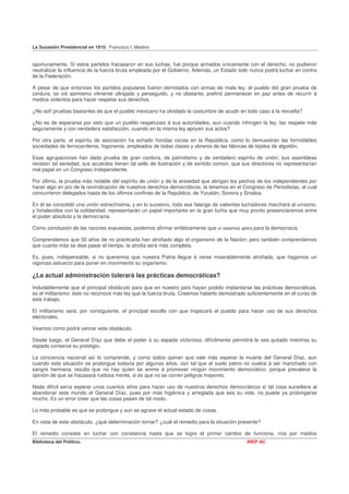 La Sucesión Presidencial en 1910. Francisco I. Madero


oportunamente. Si estos partidos fracasaron en sus luchas, fué porque armados únicamente con el derecho, no pudieron
neutralizar la influencia de la fuerza bruta empleada por el Gobierno. Además, un Estado solo nunca podrá luchar en contra
de la Federación.

A pesar de que entonces los partidos populares fueron derrotados con armas de mala ley, el pueblo dió gran prueba de
cordura; se vió asimismo vilmente ultrajado y perseguido, y no obstante, prefirió permanecer en paz antes de recurrir á
medios violentos para hacer respetar sus derechos.

¿No sofí pruebas bastantes de que el pueblo mexicano ha olvidado la costumbre de acudir en todo caso á la revuelta?

¿No es de esperarse por esto que un pueblo respetuoso á sus autoridades, aun cuando infringen la ley, las respete más
seguramente y con verdadera satisfacción, cuando en la misma ley apoyen sus actos?

Por otra parte, el espíritu de asociación ha echado hondas raíces en la República, como lo demuestran las formidables
sociedades de ferrocarrileros, fogoneros, empleados de todas clases y obreros de las fábricas de tejidos de algodón.

Esas agrupaciones han dado prueba de gran cordura, de patriotismo y de verdadero espíritu de unión; sus asambleas
revisten tal seriedad, sus acuerdos tienen tal sello de ilustración y de sentido común, que sus directores no representarían
mal papel en un Congreso Independiente.

Por último, la prueba más notable del espíritu de unión y de la ansiedad que abrigan los pechos de los independientes por
hacer algo en pro de la reivindicación de nuestros derechos democráticos, la tenemos en el Congreso de Periodistas, al cual
concurrieron delegados hasta de los últimos confines de la República: de Yucatán, Sonora y Sinaloa.

En él se consolidó una unión estrechísima, y en lo sucesivo, toda esa falange de valientes luchadores marchará al unísono,
y fortalecidos con la solidaridad, representarán un papel importante en la gran lucha que muy pronto presenciaremos entre
el poder absoluto y la democracia.

Como conclusión de las razones expuestas, podemos afirmar enfáticamente que sí estamos aptos para la democracia.

Comprendemos que 30 años de no practicarla han atrofiado algo el organismo de la Nación; pero también comprendemos
que cuanto más se deje pasar el tiempo, la atrofia será más completa.

Es, pues, indispensable, si no queremos que nuestra Patria llegue á verse miserablemente atrofiada, que hagamos un
vigoroso esfuerzo para poner en movimiento su organismo.

¿La actual administración tolerará las prácticas democráticas?
Indudablemente que el principal obstáculo para que en nuestro país hayan podido implantarse las prácticas democráticas,
es el militarismo: éste no reconoce más ley que la fuerza bruta. Creemos haberlo demostrado suficientemente en el curso de
este trabajo.

El militarismo será, por consiguiente, el principal escollo con que tropezará el pueblo para hacer uso de sus derechos
electorales.

Veamos como podrá vencer este obstáculo.

Desde luego, el General Díaz que debe el poder á su espada victoriosa, difícilmente permitirá le sea quitado mientras su
espada conserve su prestigio.

La conciencia nacional así lo comprende, y como todos opinan que vale más esperar la muerte del General Díaz, aun
cuando esta situación se prolongue todavía por algunos años, con tal que el suelo patrio no vuelva á ser manchado con
sangre hermana, resulta que no hay quien se anime á promover ningún movimiento democrático, porque prevalece la
opinión de que se fracasará ruidosa mente, si es que no se corren peligros mayores.

Nada difícil sería esperar unos cuantos años para hacer uso de nuestros derechos democráticos si tal cosa sucediera al
abandonar este mundo el General Díaz, pues por más higiénica y arreglada que sea su vida, no puede ya prolongarse
mucho. Es un error creer que las cosas pasen de tal modo.

Lo más probable es que se prolongue y aun se agrave el actual estado de cosas.

En vista de este obstáculo. ¿qué determinación tornar? ¿cuál el remedio para la situación presente?

El remedio consiste en luchar con constancia hasta que se logre el primer cambio de funciona. ríos por medios
Biblioteca del Político.                                                                     INEP AC
 
