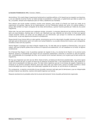 La Sucesión Presidencial en 1910. Francisco I. Madero


democráticos. Si la nación llega á organizarse fuertemente en partidos políticos, al fin logrará que se respeten sus derechos,
y una vez obtenido el primer triunfo, se habrá sentado el precedente, y sobre todo, un gobernante que debe su poder á la
ley, y al pueblo, siempre será respetuoso para con ellos y obedecerá sus mandatos.

Para obtener ese triunfo pueden contribuir muchos otros factores, pues viendo á la Nación tan fuerte por medio de la
organización de partidos, algunos de los Gobernadores ó de los Presidentes cederán por temor á la opinión pública, ó
porque ellos también se hayan contagiado de las ideas democráticas y quieran hacerse grandes por medio de una acción
magnánima.

Sobre todo, hay que tener presente que cualquiera ventaja, concesión, ó conquista obtenida por las prácticas democráticas,
será una cosa duradera, mientras que un triunfo, por importante que sea, obtenido con las armas, no hará sino agravar
nuestra situación interior, sin contar con los peligros de una intervención, que aunque no creemos tan probable como
muchos otros, no por eso dejamos de tomarla en consideración.

Reasumiendo lo que hemos dicho en este capítulo, encontramos que se ha calumniado al pueblo mexicano al decir que no
está apto para la democracia; quien no lo está, es el actual Gobierno, cu yo poder dimana de la fuerza, y por consiguiente,
considera á ésta como ley suprema.

Hemos llegado á conseguir que toda la Nación respete la ley. Ya sólo falta que la respeten el General Díaz y los que lo
rodean, para que la Nación pueda entrar de lleno en el ejercicio de susderechos, á fin de restablecer en el fondo, el régimen
constitucional.

Si el General Díaz llegara á dar el grandioso ejemplo de respetar la ley y la voluntad de la Nación en la próxima lucha
electoral, sentaría un precedente que ninguno de sus sucesores quebrantará y entonces sí coronaría su obra de pacifica-
ción, consolidándola con el prestigio de la ley, con la sanción de la voluntad nacional y con la gloria que le daría acción tan
magnánima.

No hay que imaginarse que esto sea tan difícil. Hasta la fecha, al tratarse de elecciones presidenciales, muy pocos signos
ha dado la Nación de que no quiere al frente de sus destinos al General Díaz, y ese asentimiento tácito, bien puede él to-
marlo como la aprobación de todos sus actos. Por este motivo repetimos que aun no es tiempo de juzgarlo. Esperemos su
conducta en la próxima campaña electoral, pues todo hace creer que habrá lucha, porque el pueblo comienza á darse
cuenta del peligro que corre si sigue como observador impasible de los hechos, en vez de asumir su soberanía.

Por consiguiente, si estamos convencidos de que el pueblo mexicano está apto para la democracia y que es indispensable
principie á ejercer sus derechos, veamos cómo podrá organizar sus fuerzas.

Después estudiaremos la probable actitud de la actual administración frente al pueblo perfectamente organizado.




Biblioteca del Político.                                                                       INEP AC
 