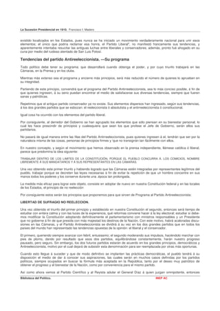 La Sucesión Presidencial en 1910. Francisco I. Madero


existido localizados en los Estados, pues nunca se ha iniciado un movimiento verdaderamente nacional para unir esos
elementos; el único que podría reclamar esa honra, el Partido Liberal", no manifestó francamente sus tendencias, y
aparentemente intentaba resucitar las antiguas luchas entre liberales y conservadores; además, pronto fué ahogado en su
cuna por medio del ruidoso atentado de San Luis Potosí.

Tendencias del partido Antireeleccionista. —Su programa
Todo político debe tener su programa; que desarrollará cuando obtenga el poder, y por cuyo triunfo trabajará en las
Cámaras, en la Prensa y en los clubs.

Mientras más extenso sea el programa y encierre más principios, será más reducido el número de quienes lo aprueben en
su integridad.

Partiendo de este principio, convendrá que el programa del Partido Antirreeleccionista, sea lo más conciso posible, á fin de
que quienes ingresen, á su seno puedan encontrar el medio de satisfacerse sus diversas tendencias, siempre que fueren
sanas y patrióticas.

Repetimos que el antiguo partido conservador ya no existe. Sus elementos dispersos han ingresado, según sus tendencias,
á los dos grandes partidos que se esbozan: el reeleccionista ó absolutista y el antirreeleccionista ó constitucional.

Igual cosa ha ocurrido con los elementos del partido liberal.

Por consiguiente, al derredor del Gobierno se han agrupado los elementos que sólo piensan en su bienestar personal, lo
cual les hace prescindir de principios y cualesquiera que sean los que profese el Jefe de Gobierno, serán ellos sus
partidarios.

No pasará de igual manera entre las filas del Partido Antirreeleccionista, pues quienes ingresen á el, tendrán que ser por la
naturaleza misma de las cosas, personas de principios firmes y 'que no transigirán tan fácilmente con ellos.

En nuestro concepto, y según el movimiento que hemos observado en la prensa independiente, llámese católica ó liberal,
parece que predomina la idea siguiente:

TRABAJAR DENTRO DE LOS LíMITES DE LA CONSTITUCIÓN, PORQUE EL PUEBLO CONCURRA Á. LOS COMICIOS, NOMBRE
LIBREMENTE Á SUS MANDATARIOS Y Á SUS REPRESENTANTES EN LAS CÁMARAS.

Una vez obtenido este primer triunfo y habiendo logrado que las Cámaras estén integradas por representantes legítimos del
pueblo, trabajar porque se decreten las leyes necesarias á fin de evitar la repetición de que un hombre concentre en sus
manos todos los poderes y los conserve durante una .época tan prolongada.

La medida más eficaz para lograr este objeto, consiste en adoptar de nuevo en nuestra Constitución federal y en las locales
de los Estados, el principio de no reelección

Por consiguiente estos serán los principios que proponemos para que sirven de Programa al Partido Antireeleccionista:

LIBERTAD DE SUFRAGIO NO REELECCION.

Una vez obtenido el triunfo del primer principio y establecido en nuestra Constitución el segundo, entonces será tiempo de
estudiar con entera calma y con las luces de la experiencia, qué reformas conviene hacer á la ley electoral; estudiar si debe-
mos modificar la Constitución adoptando definitivamente el parlamentarismo con ministros responsables y un Presidente
que no gobierne á fin de que presida con más majestad los destinos de la Nación. Con este motivo, habrá acaloradas discu-
siones en las Cámaras, y el Partido Antireeleccionista se dividirá á su vez en los dos grandes partidos que en todos los
países del mundo han representado las tendencias opuestas de la opinión: el liberal y el conservador.

El primero, queriendo siempre avanzar con febril, entusiasmo; el segundo moderando sus impulsos, haciéndolo marchar con
pies de plomo, dando por resultado que esos dos partidos, equilibrándose constantemente, harán nuestro progreso
pausado, pero seguro. Sin embargo, los dos futuros partidos estarán de acuerdo en los grandes principios, democráticos y
Antireeleccionista, motivo por el cual dejará de subsistir esta denominación para ser reemplazada por otras más oportunas.

Cuando esto llegue á suceder y que de modo definitivo se implanten las prácticas democráticas, el pueblo tendrá á su
disposición el medio de dar á conocer sus aspiraciones, las cuales serán en muchos casos definidas por los partidos
políticos, siempre ocupados en buscar la fórmula más aceptada en la República, tanto por el deseo muy patriótico de
obtener el progreso y el bienestar de la Nación, como por conveniencia para el mismo partido.

Así como ahora vemos al Partido Científico y al Reyista adular el General Díaz á quien juzgan omnipotente, entonces
Biblioteca del Político.                                                                       INEP AC
 