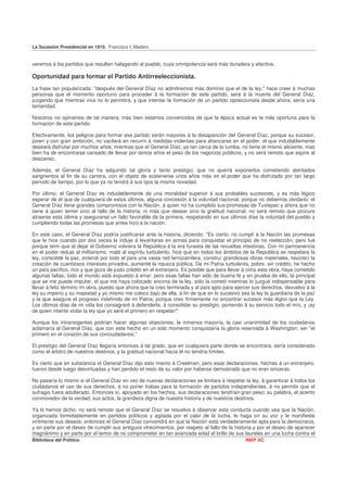 La Sucesión Presidencial en 1910. Francisco I. Madero


veremos á los partidos que resulten halagando al pueblo, cuya omnipotencia será más duradera y efectiva.

Oportunidad para formar el Partido Antirreeleccionista.
La frase tan popularizada: "después del General Díaz no admitiremos más dominio que el de la ley," hace creer á muchas
personas que el momento oportuno para proceder á la formación de este partido, será á la muerte del General Díaz,
juzgando que mientras viva no lo permitirá, y que intentar la formación de un partido oposicionista desde ahora, sería una
temeridad.

Nosotros no opinamos de tal manera; más bien estamos convencidos de que la época actual es la más oportuna para la
formación de este partido.

Efectivamente, los peligros para formar ese partido serán mayores á la desaparición del General Díaz, porque su sucesor,
joven y con gran ambición, no vacilará en recurrir á medidas violentas para afianzarse en el poder, el que indudablemente
deseará disfrutar por muchos años; mientras que el General Díaz, ya tan cerca de la tumba, no tiene el mismo aliciente; mas
bien ha de encontrarse cansado de llevar por tantos años el peso de los negocios públicos, y no será remoto que aspire al
descanso.

Además, el General Díaz ha adquirido tal gloria y tanto prestigio, que no querrá exponerlos cometiendo atentados
sangrientos al fin de su carrera, con el objeto de sostenerse unos años más en el poder que ha disfrutado por tan largo
período de tiempo, por lo que ya no tendrá á sus ojos la misma novedad.

Por último, el General Díaz es indudablemente de una moralidad superior á sus probables sucesores, y es más lógico
esperar de él que de cualquiera de estos últimos, alguna concesión á la voluntad nacional, porque no debemos olvidarlo: el
General Díaz tiene grandes compromisos con la Nación, á quien no ha cumplido sus promesas de Tuxtepec y ahora que no
tiene á quien temer sino al fallo de la historia, ni más que desear sino la gratitud nacional, no será remoto que procure
atraerse esta última y asegurarse un fallo favorable de la primera, respetando en sus últimos días la voluntad del pueblo y
cumpliendo todas las promesas que antes hizo á la nación.

En este caso, el General Díaz podría justificarse ante la historia, diciendo: "Es cierto: no cumplí á la Nación las promesas
que le hice cuando por dos veces la induje á levantarse en armas para conquistar el principio de no reelección; pero fué
porque temí que al dejar el Gobierno volviera la República á la era funesta de las revueltas intestinas. Con mi permanencia
en el poder reduje al militarismo; maté al espíritu turbulento, hice que en todos los ámbitos de la República se respetara la
ley, consolidé la paz, extendí por todo el país una vasta red ferrocarrilera, construí grandiosas obras materiales, favorecí la
creación de cuantiosos intereses privados, aumenté la riqueza pública, De mi Patria turbulenta, pobre, sin crédito, he hecho
un país pacífico, rico y que goza de justo crédito en el extranjero. Es posible que para llevar á cima esta obra, haya cometido
algunas faltas; todo el mundo está expuesto á errar; pero esas faltas han sido de buena fé y en prueba de ello, la principal
que se me puede imputar, el que me haya colocado encima de la ley, sólo la cometí mientras lo juzgué indispensable para
llevar á feliz término mi obra, puesto que ahora que la creo terminada y al país apto para ejercer sus derechos, devuelvo á la
ley su imperio y su majestad y yo mismo me coloco bajo de ella, á fin de que en lo sucesivo sea la ley la guardiana de la paz
y la que asegure el progreso indefinido de mi Patria, porque creo firmemente no encontrar sucesor más digno que la Ley.
Los últimos días de mi vida los consagraré á defenderla, á consolidar su prestigio, poniendo á su servicio todo el mío, y ¡ay
de quien intente violar la ley que yo seré el primero en respetar!"

Aunque los intransigentes podrían hacer algunas objeciones, la inmensa mayoría, la casi unanimidad de los ciudadanos
aclamaría al General Díaz, que con este hecho en un solo momento conquistaría la gloria reservada á Washington: ser "el
primero en el corazón de sus conciudadanos."

El prestigio del General Díaz llegaría entonces á tal grado, que en cualquiera parte donde se encontrara, sería considerado
como el árbitro de nuestros destinos, y la gratitud nacional hacia él no tendría límites.

Es cierto que en substancia el General Díaz dijo esto mismo á Creelman; pero esas declaraciones, hechas á un extranjero,
fueron desde luego desvirtuadas y han perdido el resto de su valor por haberse demostrado que no eran sinceras.

No pasaría lo mismo si el General Díaz en vez de nuevas declaraciones se limitara á respetar la ley, á garantizar á todos los
ciudadanos el uso de sus derechos, á no poner trabas para la formación de partidos independientes, á no permitir que el
sufragio fuera adulterado. Entonces sí, apoyado en los hechos, sus declaraciones tendrían gran peso; su palabra, el acento
conmovedor de la verdad; sus actos, la grandeza digna de nuestra historia y de nuestros destinos.

Ya lo hemos dicho: no será remoto que el General Díaz se resuelva á observar esta conducta cuando vea que la Nación,
organizada formidablemente en partidos políticos y agitada por el calor de la lucha, le haga oír su voz y le manifieste
virilmente sus deseos; entonces el General Díaz convendrá en que la Nación está verdaderamente apta para la democracia,
y en parte por el deseo de cumplir sus antiguos ofrecimientos, por respeto al fallo de la historia y por el deseo de aparecer
magnánimo y en parte por el temor de no comprometer en tan avanzada edad el brillo de sus laureles en una lucha contra el
Biblioteca del Político.                                                                       INEP AC
 