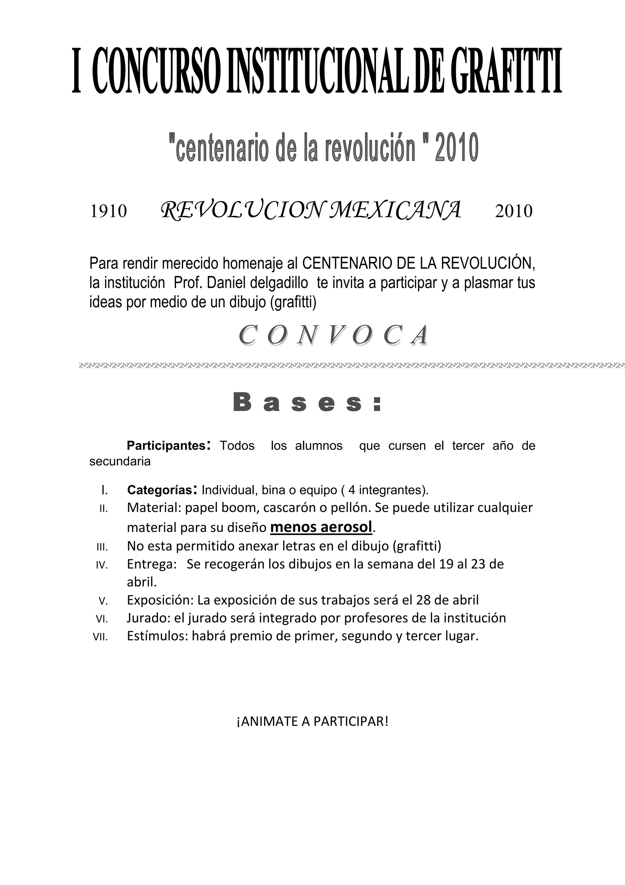 <br />1910 REVOLUCION MEXICANA 2010<br />Para rendir merecido homenaje al CENTENARIO DE LA REVOLUCIÓN, la institución Prof. Daniel delgadillo te invita a participar y a plasmar tus ideas por medio de un dibujo (grafitti)<br />Bases:<br /> Participantes: Todos los alumnos que cursen el tercer año de secundaria <br />Categorías: Individual, bina o equipo ( 4 integrantes).<br />Material: papel boom, cascarón o pellón. Se puede utilizar cualquier material para su diseño menos aerosol. <br />No esta permitido anexar letras en el dibujo (grafitti)<br />Entrega: Se recogerán los dibujos en la semana del 19 al 23 de abril. <br />Exposición: La exposición de sus trabajos será el 28 de abril <br />Jurado: el jurado será integrado por profesores de la institución<br />Estímulos: habrá premio de primer, segundo y tercer lugar. <br />¡ANIMATE A PARTICIPAR!<br />