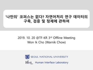 Human Interface Laboratory
‘나만의’ 코퍼스는 없다? 자연어처리 연구 데이터의
구축, 검증 및 정제에 관하여
2019. 10. 20 @TF-KR 3rd Offline Meeting
Won Ik Cho (Warnik Chow)
 