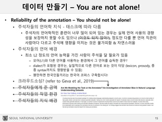 데이터 만들기 – You are not alone!
• Reliability of the annotation – You should not be alone!
 주석자들의 언어학 지식 - 태스크에 따라 다름
• 주석자의 언어학적인 훈련이 너무 많이 되어 있는 경우는 실제 언어 사용의 경향
성을 보장하지 못할 수도 있으나 (이것도 되지 않아?), 정도만 다를 뿐 언어 직관이
사람마다 다르고 주석에 영향을 미치는 것은 불가피함 & 자연스러움
 주석자들의 언어 배경
• 최소 L2 정도의 언어 능력을 가진 사람이 주석을 달 필요가 있음
– 모어(L1)와 다른 언어를 사용하는 환경에서 그 언어를 습득한 경우?
– dialect가 포함된 경우는, 실질적으로 다른 언어로 보는 것이 타당 (lexicon, prosody, 종
종 syntax까지도 영향받을 수 있음)
– 웬만하면 한국인들끼리는 한국어 코퍼스 구축합시다!
 크라우드소싱? (refer to Geva et al., 2019)
 주석자들에게 준 금액
 주석자들의 작업 환경
 주석자들의 지식 배경
15
 