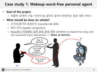 Case study 1: Wakeup-word-free personal agent
• Goal of the project
 호출어 (오케이 구글, 시리야 등) 없이도 알아서 반응하는 음성 대화 서비스
• What should be done (in whole)?
 근거리/원거리 음성인식 (close/far-talk ASR)
 화자 인식 (speaker recognition)
 Noisy하고 비정형인 입력 문장 응대 여부 (whether to respond to noisy and
non-canonical input utterances) >> Work of NLP/CL!
16
오늘 또
떨어졌네
이게 대체
며칠째
파란불이냐
지금 손실이
얼마지
 