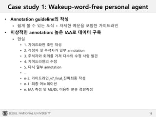 Case study 1: Wakeup-word-free personal agent
• Annotation guideline의 작성
 쉽게 볼 수 있는 도식 + 자세한 예문을 포함한 가이드라인
• 이상적인 annotation: 높은 IAA로 데이터 구축
 현실
• 1. 가이드라인 초안 작성
• 2. 작성자 및 주석자가 일부 annotation
• 3. 주석자와 회의를 거쳐 다수의 수정 사항 발견
• 4. 가이드라인의 수정
• 5. 다시 일부 annotation
• ...
• n-2. 가이드라인_v7_final_진짜최종 작성
• n-1. 최종 어노테이션
• n. IAA 측정 및 ML/DL 이용한 분류 정량측정
19
 