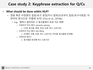 Case study 2: Keyphrase extraction for Q/Cs
• What should be done within NLP?
 정형 혹은 비정형의 질문/요구 문장(지시 발화)으로부터 질문/요구사항을 ‘자
연어의 형식으로’ 추출해 보자! (Cho et al., 2018b)
• e.g., “얼마나 걸리더라 그 동서울에서 유성 가는 데에”
– 자연어가 아닌 형식: semantic parsing
» {시점: 동서울, 종점: 유성, 논항: 버스 소요시간}
– 자연어가 아닌 형식: slot filling
» {도메인: 교통, 논항: 버스 소요시간, 아이템: 동서울발 유성행}
– 자연어의 형식?
» 동서울발 유성행 버스 소요시간
22
 