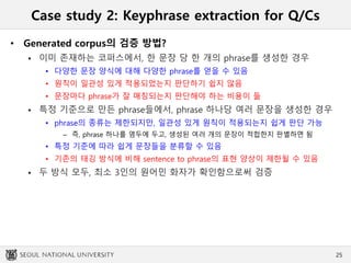Case study 2: Keyphrase extraction for Q/Cs
• Generated corpus의 검증 방법?
 이미 존재하는 코퍼스에서, 한 문장 당 한 개의 phrase를 생성한 경우
• 다양한 문장 양식에 대해 다양한 phrase를 얻을 수 있음
• 원칙이 일관성 있게 적용되었는지 판단하기 쉽지 않음
• 문장마다 phrase가 잘 매칭되는지 판단해야 하는 비용이 듦
 특정 기준으로 만든 phrase들에서, phrase 하나당 여러 문장을 생성한 경우
• phrase의 종류는 제한되지만, 일관성 있게 원칙이 적용되는지 쉽게 판단 가능
– 즉, phrase 하나를 염두에 두고, 생성된 여러 개의 문장이 적합한지 판별하면 됨
• 특정 기준에 따라 쉽게 문장들을 분류할 수 있음
• 기존의 태깅 방식에 비해 sentence to phrase의 표현 양상이 제한될 수 있음
 두 방식 모두, 최소 3인의 원어민 화자가 확인함으로써 검증
25
 