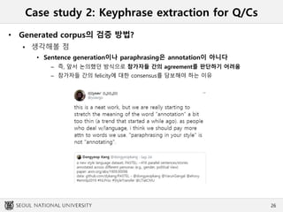 Case study 2: Keyphrase extraction for Q/Cs
• Generated corpus의 검증 방법?
 생각해볼 점
• Sentence generation이나 paraphrasing은 annotation이 아니다
– 즉, 앞서 논의했던 방식으로 참가자들 간의 agreement를 판단하기 어려움
– 참가자들 간의 felicity에 대한 consensus를 담보해야 하는 이유
26
 
