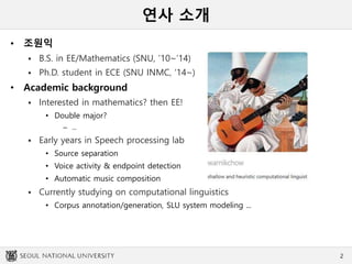 연사 소개
• 조원익
 B.S. in EE/Mathematics (SNU, ’10~’14)
 Ph.D. student in ECE (SNU INMC, ‘14~)
• Academic background
 Interested in mathematics? then EE!
• Double major?
– ...
 Early years in Speech processing lab
• Source separation
• Voice activity & endpoint detection
• Automatic music composition
 Currently studying on computational linguistics
• Corpus annotation/generation, SLU system modeling ...
2
 
