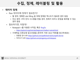 수집, 정제, 레이블링 및 활용
• 데이터 정제
 Raw 데이터에 정제가 필요한가?
• 할 경우: 정확한 slot filling 을 위해 정제된 텍스트가 필요한 경우 등등
• 아닌 경우: 구어 인식 시스템을 만들 경우, 정제가 의미나 본질을 왜곡할 수 있는
경우 등등
 필요하다면, 어떻게?
• Notepad++를 이용한 수작업, 혹은 RegEx
– https://pytorch.org/tutorials/beginner/chatbot_tutorial.html
• 기계학습 오류교정 알고리즘들 (한국어 기반: HCLT 학회를 참고하세요!)
– 맞춤법 검사 API https://github.com/spellcheck-ko/hunspell-dict-ko
– 띄어쓰기 API https://github.com/pingpong-ai/chatspace
29
 