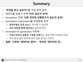 Summary
• ‘무엇을 하고 싶은지?’를 가장 먼저 생각
• 데이터를 만들기 전에 ‘이미 있는지 보자!’
• Annotation 전에 ‘다른 언어로 선행연구가 있는지 보자!’
• Annotator나 participant를 모집함에 있어
 참여자들로 인한 bias도 무시할 수 없으며
 교차 검증을 통해 일반성을 높여야 한다
• Annotation과 generation 이후에
 가이드라인의 검증과 수정을 반복하는 것은 전혀 이상하지 않다
 주석/생성 등의 방식에 따라 검증 방식도 다르다
• 결론: ‘나만의’ 데이터는 없다! - ‘우리의’ 데이터인 것...
32
 