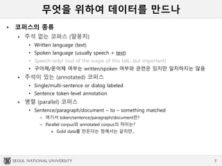 무엇을 위하여 데이터를 만드나
• 코퍼스의 종류
 주석 없는 코퍼스 (말뭉치)
• Written language (text)
• Spoken language (usually speech + text)
• Speech-only! (out of the scope of this talk...but important)
• 구어체/문어체 여부는 written/spoken 여부와 관련은 있지만 일치하지는 않음
 주석이 있는 (annotated) 코퍼스
• Single/multi-sentence or dialog labeled
• Sentence token-level annotation
 병렬 (parallel) 코퍼스
• Sentence/paragraph/document – to – something matched
– 여기서 token/sentence/paragraph/document란?
– Parallel corpus와 annotated corpus의 차이는?
» Gold data를 만든다는 점에서는 같지만...
7
 