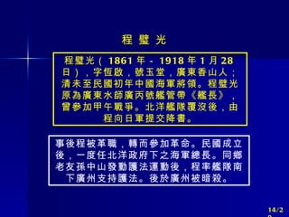 程璧光（ 1861 年－ 1918 年 1 月 28 日），字恆啟，號玉堂，廣東香山人；清未至民國初年中國海軍將領。程璧光原為廣東水師廣丙號艦管帶《艦長》，曾參加甲午戰爭。北洋艦隊覆沒後，由程向日軍提交降書。 事後程被革職，轉而參加革命。民國成立後，一度任北洋政府下之海軍總長。同鄉老友孫中山發動護法運動後，程率艦隊南下廣州支持護法。後於廣州被暗殺。 程 璧 光 14/20 