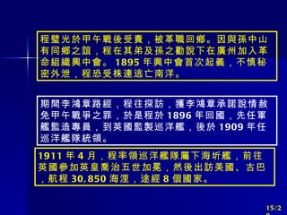 程璧光於甲午戰後受責，被革職回鄉。因與孫中山有同鄉之誼，程在其弟及孫之勸說下在廣州加入革命組織興中會。 1895 年興中會首次起義，不慎秘密外泄，程恐受株連逃亡南洋。 期間李鴻章路經，程往探訪，獲李鴻章承諾說情赦免甲午戰爭之罪，於是程於 1896 年回國，先任軍艦監造專員，到英國監製巡洋艦，後於 1909 年任巡洋艦隊統領。 1911 年 4 月，程率領巡洋艦隊屬下海圻艦，前往英國參加英皇喬治五世加冕，然後出訪美國、古巴，航程 30,850 海浬，途經 8 個國家。 15/20 