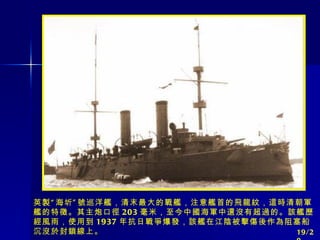 英製“海圻”號巡洋艦，清末最大的戰艦，注意艦首的飛龍紋，這時清朝軍艦的特徵。其主炮口徑 203 毫米，至今中國海軍中還沒有超過的。該艦歷經風雨，使用到 1937 年抗日戰爭爆發，該艦在江陰被擊傷後作為阻塞船沉沒於封鎖線上。 19/20 