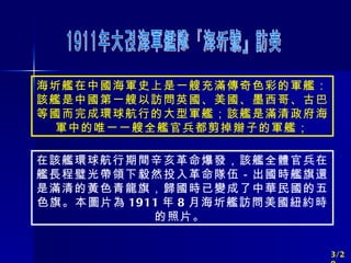 海圻艦在中國海軍史上是一艘充滿傳奇色彩的軍艦：該艦是中國第一艘以訪問英國、美國、墨西哥、古巴等國而完成環球航行的大型軍艦；該艦是滿清政府海軍中的唯一一艘全艦官兵都剪掉辮子的軍艦； 在該艦環球航行期間辛亥革命爆發，該艦全體官兵在艦長程璧光帶領下毅然投入革命隊伍－出國時艦旗還是滿清的黃色青龍旗，歸國時已變成了中華民國的五色旗。本圖片為 1911 年 8 月海圻艦訪問美國紐約時的照片。  1911年大清海軍艦隊『海圻號』訪美 3/20 