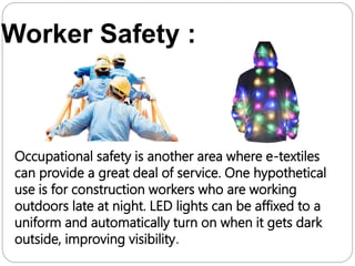 Worker Safety :
Occupational safety is another area where e-textiles
can provide a great deal of service. One hypothetical
use is for construction workers who are working
outdoors late at night. LED lights can be affixed to a
uniform and automatically turn on when it gets dark
outside, improving visibility.
 