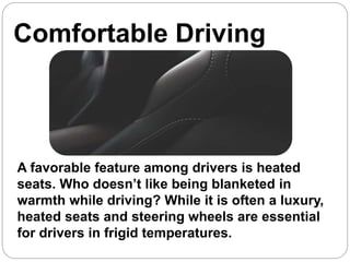 Comfortable Driving
:
A favorable feature among drivers is heated
seats. Who doesn’t like being blanketed in
warmth while driving? While it is often a luxury,
heated seats and steering wheels are essential
for drivers in frigid temperatures.
 