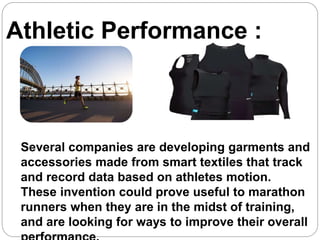 Athletic Performance :
Several companies are developing garments and
accessories made from smart textiles that track
and record data based on athletes motion.
These invention could prove useful to marathon
runners when they are in the midst of training,
and are looking for ways to improve their overall
 