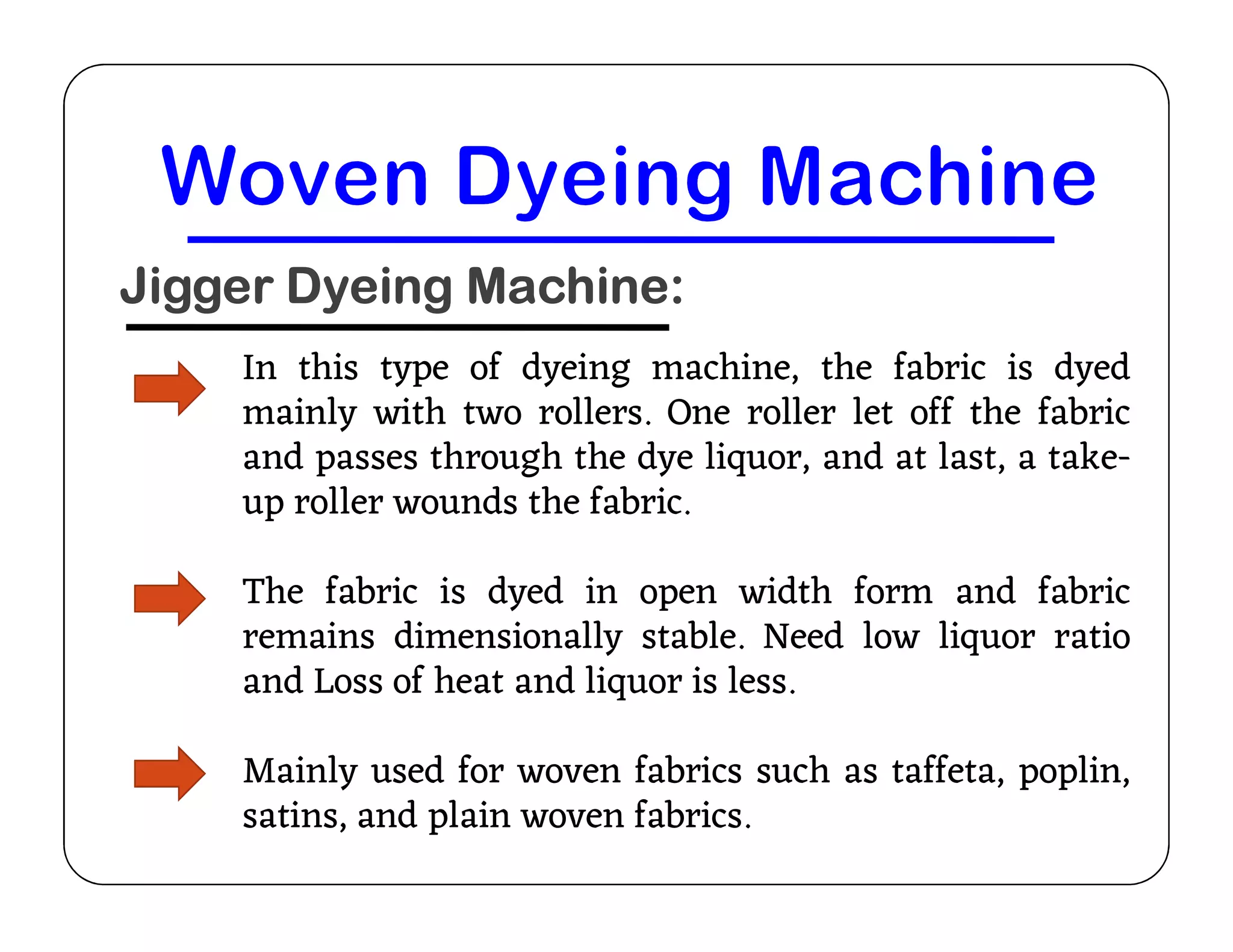 Jigger Dyeing Machine:
In this type of dyeing machine, the fabric is dyed
mainly with two rollers. One roller let off the fabric
and passes through the dye liquor, and at last, a take-
up roller wounds the fabric.
and passes through the dye liquor, and at last, a take-
up roller wounds the fabric.
The fabric is dyed in open width form and fabric
remains dimensionally stable. Need low liquor ratio
and Loss of heat and liquor is less.
Mainly used for woven fabrics such as taffeta, poplin,
satins, and plain woven fabrics.
 