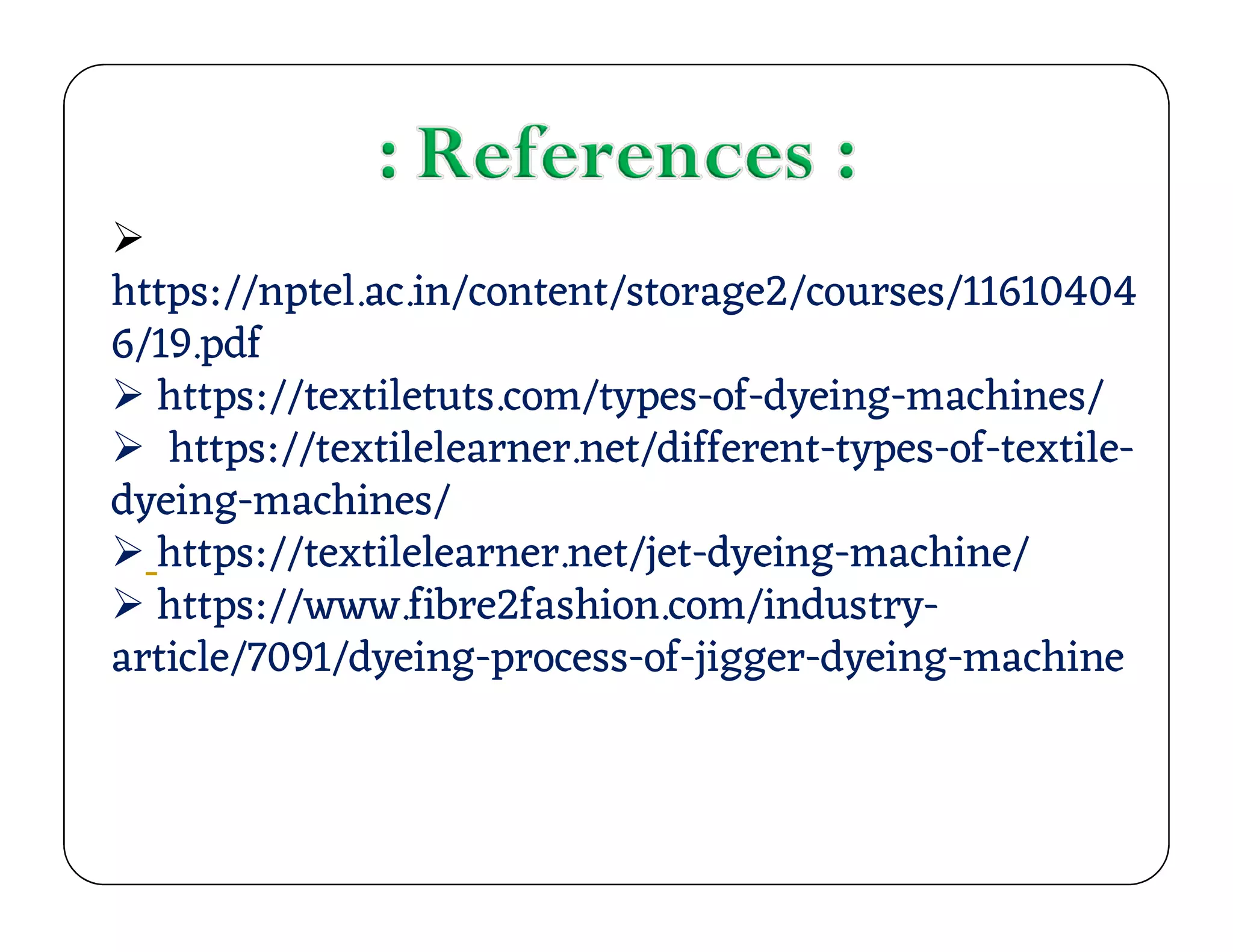 
https://nptel.ac.in/content/storage2/courses/11610404
6/19.pdf
 https://textiletuts.com/types-of-dyeing-machines/
 https://textilelearner.net/different-types-of-textile-
dyeing-machines/
https://textilelearner.net/different-types-of-textile-
dyeing-machines/
 https://textilelearner.net/jet-dyeing-machine/
 https://www.fibre2fashion.com/industry-
article/7091/dyeing-process-of-jigger-dyeing-machine
 