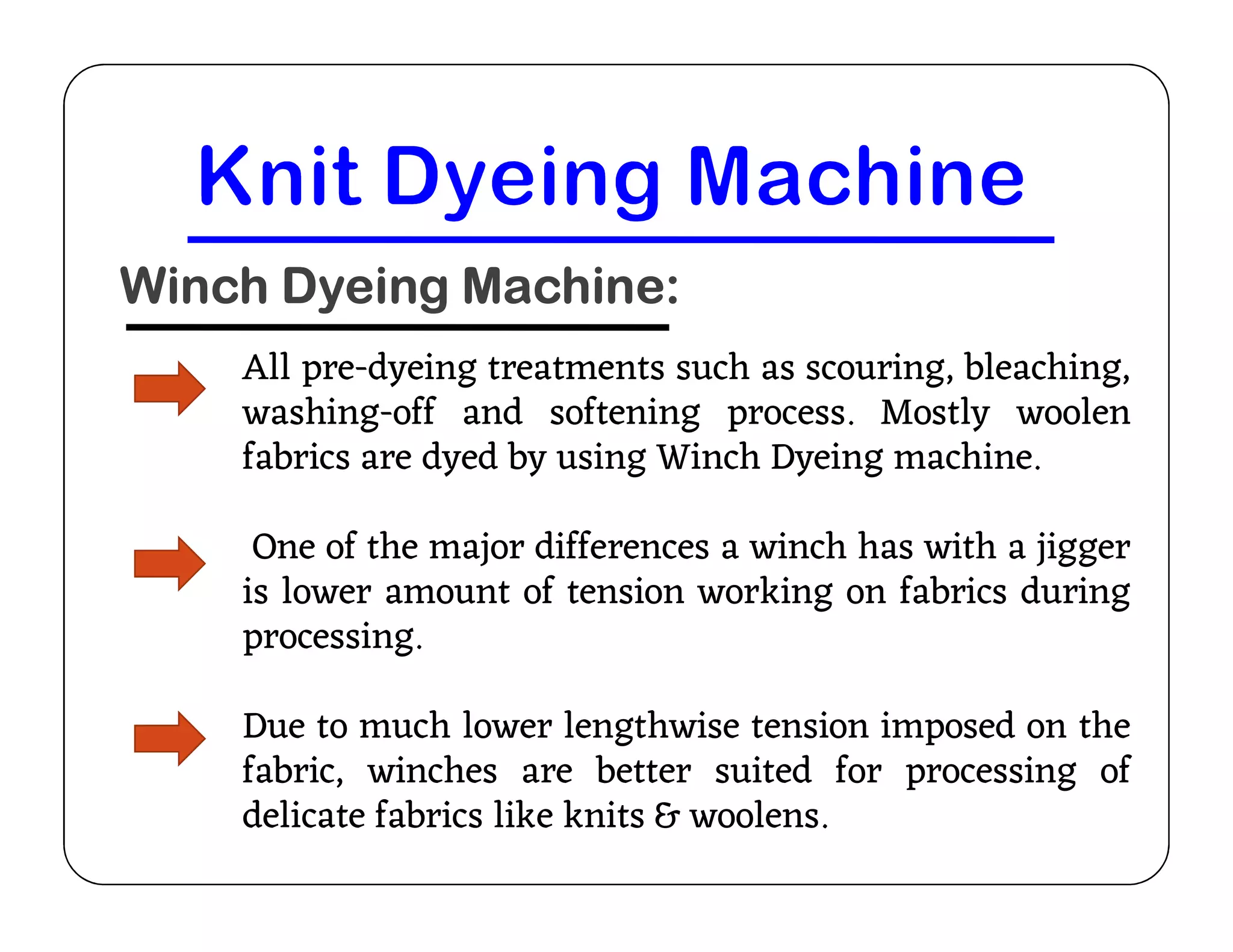 Winch Dyeing Machine:
All pre-dyeing treatments such as scouring, bleaching,
washing-off and softening process. Mostly woolen
fabrics are dyed by using Winch Dyeing machine.
fabrics are dyed by using Winch Dyeing machine.
One of the major differences a winch has with a jigger
is lower amount of tension working on fabrics during
processing.
Due to much lower lengthwise tension imposed on the
fabric, winches are better suited for processing of
delicate fabrics like knits & woolens.
 