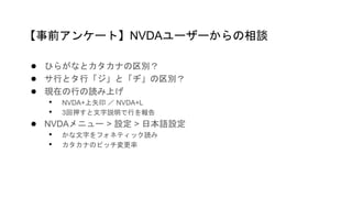 ● ひらがなとカタカナの区別？
● サ行とタ行「ジ」と「ヂ」の区別？
● 現在の行の読み上げ
• NVDA+上矢印 ／ NVDA+L
• 3回押すと文字説明で行を報告
● NVDAメニュー > 設定 > 日本語設定
• かな文字をフォネティック読み
• カタカナのピッチ変更率
【事前アンケート】NVDAユーザーからの相談
 