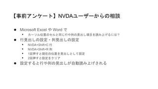 ● Microsoft Excel や Word で
• カーソル位置のセルと同じ行や列の見出し項目を読み上げるには？
● 行見出しの設定・列見出しの設定
• NVDA+Shift+C 行
• NVDA+Shift+R 列
• 1回押すと現在の位置を見出しとして設定
• 2回押すと設定をクリア
● 設定すると行や列の見出しが自動読み上げされる
【事前アンケート】NVDAユーザーからの相談
 