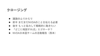 ● 議論のふりかえり
● 前半 まだまだNVDAのことを伝える必要
● 後半 もっと協力して戦略的に動きたい
● 「どこに相談すれば」エゴサーチ？
● NVDA日本語チームの活動報告（西本）
クロージング
 