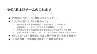 ● 2010年ごろから「日本語化プロジェクト」
● 2012年の夏から「日本語チーム」
• 西本が代表の非営利任意団体（現在のMLメンバー約60人）
• 本家版のリリースごとに欠かさず日本語版をリリース
• いただいた寄付や支出なども活動報告として Web サイトで公開
• イベント主催 ／ WAIC、JAC、アクセシビリティの祭典 などへの参加
● NVDA 2019.3 = 技術的に大きな移行が無事に終わる見込み
● 今後の課題：団体の規約変更、行動規範の策定
NVDA日本語チームのこれまで
 