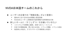 ● ユーザーの立場での「情報交換」がより重要に
• 国内外におけるNVDAの開発と普及啓発
• NVDAのユーザーと開発者が技術情報や活用事例を共有
● 新しいチームに（すこしずつ）引き継いでいきたい
• ソフトウェアの開発と翻訳、本家へのフィードバック
• 日本での情報収集、問い合わせ対応、イベント開催、イベント参加
• 他団体との協力、クラウドサービス事業者との協力
NVDA日本語チームのこれから
 