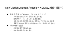 ● 非営利団体 NV Access （オーストラリア）
• 「晴眼者と同じコストでPCを使えるべき」
• 定期的なバージョンアップ、品質を重視
• 世界中の当事者が開発に参加、国際化、アドオンによる拡張
• 最新の WebAIM 調査で JAWS のシェアを（わずかに）抜いた
● NVDA日本語版
• 本家版の長所を損なわない
• 本家版の開発や改良を優先
Non Visual Desktop Access = NVDAの紹介（西本）
 