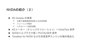 ● NV Access の事業
• 企業や視覚障害者団体との共同事業
• トレーニング教材
• エキスパート認定試験
● KCトーカー（ナレッジクリエーション）= VoiceText 音声
● NVDAヘルプデスク版 = ProTALKER 音声
● Vocalizer for NVDA など日本語音声エンジンの海外製品も
NVDAの紹介（２）
 