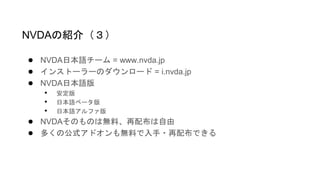 ● NVDA日本語チーム = www.nvda.jp
● インストーラーのダウンロード = i.nvda.jp
● NVDA日本語版
• 安定版
• 日本語ベータ版
• 日本語アルファ版
● NVDAそのものは無料、再配布は自由
● 多くの公式アドオンも無料で入手・再配布できる
NVDAの紹介（３）
 