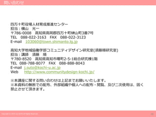 Copyright © 2019 Jun SUTO All Rights Reserved.
四万十町役場人材育成推進センター
担当：横山 光一
〒786-0008 高知県高岡郡四万十町榊山町3番7号
TEL 088-022-3163 FAX 088-022-3123
E-mail 103060@town.shimanto.lg.jp
高知大学地域協働学部コミュニティデザイン研究室(須藤順研究室)
担当：講師 須藤 順
〒780-8520 高知県高知市曙町2-5-1総合研究棟1階
TEL 088-788-8077 FAX 088-888-8043
E-mail j.suto@kochi-u.ac.jp
Web http://www.communitydesign-kochi.jp/
※本講座に関する問い合わせは上記までお願いいたします。
※本資料の無断での配布、外部組織や個人への配布・閲覧、及び二次使用は、固く
禁止させて頂きます。
問い合わせ
20
 