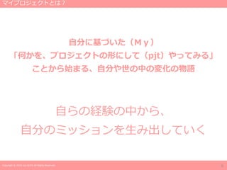 Copyright © 2019 Jun SUTO All Rights Reserved.
自分に基づいた（Ｍｙ）
「何かを、プロジェクトの形にして（pjt）やってみる」
ことから始まる、自分や世の中の変化の物語
自らの経験の中から、
自分のミッションを生み出していく
マイプロジェクトとは？
6
 