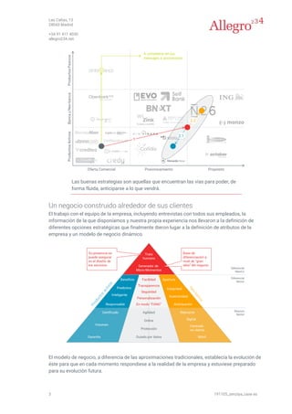 Las Cañas, 13
28043 Madrid
+34 91 411 4030
allegro234.net
3 191105_zenziya_case es
Las buenas estrategias son aquellas que encuentran las vías para poder, de
forma fluida, anticiparse a lo que vendrá.
Un negocio construido alrededor de sus clientes
El trabajo con el equipo de la empresa, incluyendo entrevistas con todos sus empleados, la
información de la que disponíamos y nuestra propia experiencia nos llevaron a la definición de
diferentes opciones estratégicas que finalmente dieron lugar a la definición de atributos de la
empresa y un modelo de negocio dinámico.
El modelo de negocio, a diferencia de las aproximaciones tradicionales, establecía la evolución de
éste para que en cada momento respondiese a la realidad de la empresa y estuviese preparado
para su evolución futura.
 