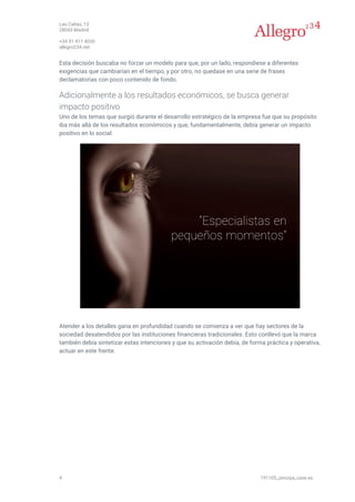 Las Cañas, 13
28043 Madrid
+34 91 411 4030
allegro234.net
4 191105_zenziya_case es
Esta decisión buscaba no forzar un modelo para que, por un lado, respondiese a diferentes
exigencias que cambiarían en el tiempo, y por otro, no quedase en una serie de frases
declamatorias con poco contenido de fondo.
Adicionalmente a los resultados económicos, se busca generar
impacto positivo
Uno de los temas que surgió durante el desarrollo estratégico de la empresa fue que su propósito
iba más allá de los resultados económicos y que, fundamentalmente, debía generar un impacto
positivo en lo social.
Atender a los detalles gana en profundidad cuando se comienza a ver que hay sectores de la
sociedad desatendidos por las instituciones financieras tradicionales. Esto conllevó que la marca
también debía sintetizar estas intenciones y que su activación debía, de forma práctica y operativa,
actuar en este frente.
 