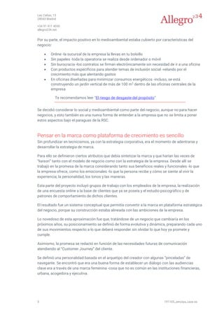 Las Cañas, 13
28043 Madrid
+34 91 411 4030
allegro234.net
5 191105_zenziya_case es
Por su parte, el impacto positivo en lo medioambiental estaba cubierto por características del
negocio:
• Online -la sucursal de la empresa la llevas en tu bolsillo
• Sin papeles -toda la operatoria se realiza desde ordenador o móvil
• Sin burocracia -los contratos se firman electrónicamente sin necesidad de ir a una oficina
• Con productos específicos para atender temas de inclusión social -velando por el
crecimiento más que alentando gastos
• En oficinas diseñadas para minimizar consumos energéticos -incluso, se está
construyendo un jardín vertical de más de 100 m2
dentro de las oficinas centrales de la
empresa
Te recomendamos leer “El riesgo de desgaste del propósito”
Se decidió considerar lo social y medioambiental como parte del negocio, aunque no para hacer
negocios, y esto también es una nueva forma de entender a la empresa que no se limita a poner
estos aspectos bajo el paraguas de la RSC.
Pensar en la marca como plataforma de crecimiento es sencillo
Sin profundizar en tecnicismos, ya con la estrategia corporativa, era el momento de adentrarse y
desarrollar la estrategia de marca.
Para ello se definieron ciertos atributos que debía sintetizar la marca y que harían las veces de
“liaison” tanto con el modelo de negocio como con la estrategia de la empresa. Desde allí se
trabajó en la promesa de la marca considerando tanto sus beneficios reales y funcionales -lo que
la empresa ofrece, como los emocionales -lo que la persona recibe y cómo se siente al vivir la
experiencia; la personalidad, los tonos y las maneras.
Esta parte del proyecto incluyó grupos de trabajo con los empleados de la empresa, la realización
de una encuesta online a la base de clientes que ya se poseía y el estudio psicográfico y de
patrones de comportamiento de dichos clientes.
El resultado fue un sistema conceptual que permitía convertir a la marca en plataforma estratégica
del negocio, porque su construcción estaba alineada con las ambiciones de la empresa.
Lo novedoso de esta aproximación fue que, tratándose de un negocio que cambiaría en los
próximos años, su posicionamiento se definió de forma evolutiva y dinámica, preparando cada uno
de sus movimientos respecto a lo que deberá responder sin olvidar lo que hoy ya promete y
cumple.
Asimismo, la promesa se redactó en función de las necesidades futuras de comunicación
atendiendo al “Customer Journey” del cliente.
Se definió una personalidad basada en el arquetipo del creador con algunas “pinceladas” de
navegante. Se encontró que era una buena forma de establecer un diálogo con las audiencias
clave era a través de una marca femenina -cosa que no es común en las instituciones financieras,
urbana, acogedora y ejecutiva.
 