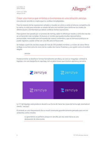 Las Cañas, 13
28043 Madrid
+34 91 411 4030
allegro234.net
6 191105_zenziya_case es
Crear una marca que sintetiza a la empresa es una solución zenziya
Una solución sencilla no implica que no conlleve complejidades.
Para la creación de las expresiones verbales y visuales se volvió a visitar el entorno competitivo de
la marca, no sólo para entender su estado del arte sino también para confirmar los niveles de
diferenciación y familiaridad que debían conllevar dichas expresiones.
Para quienes han pasado por un proceso de naming, saben lo difícil que resulta y como día tras día
se va haciendo más complejo. Es buscar un nombre que pueda resultar representativo,
pronunciable, memorable que se le pueda dar nuevos contenidos y que en términos prácticos se
pueda registrar y pueda contar con una URL para la futura web.
Se trabajó a partir de una lista amplia de más de 250 posibles nombres y a través de varios filtros
se llegó a una lista corta de cinco, de los cuales dos fueron finalistas y uno quedo como el nombre
elegido:
zenziya
Posteriormente se diseñaron formas formalmente sencillas y se creó un imagotipo -símbolo &
logotipo, con una tipografía en caja baja, con un peso liviano que mostrar apertura y cercanía.
La “e” del logotipo está girada en alusión a su forma de hacer las cosas de forma ágil, orientada al
cliente, “zenziya”.
El símbolo es una interpretación de su inicial construida geométricamente pensada para vivir en
ambientes online móviles.
Lo geométrico es perfecto porque es sencillo, por eso esta marca es una
declaración de intenciones.
 